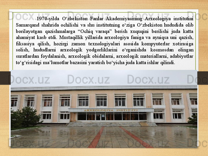 1970-yilda  O‘zbekiston  Fanlar  Akademiyasining  Arxeologiya  institutini 
Samarqand  shahrida  ochilishi  va  shu  institutning  o‘ziga  O‘zbekiston  hududida  olib 
borilayotgan  qazishmalarga  “Ochiq  varaqa”  berish  xuquqini  berilishi  juda  katta 
ahamiyat  kasb  etdi.  Mustaqillik  yillarida  arxeologiya  faniga  va  ayniqsa  uni  qazish, 
fiksasiya  qilish,  hozirgi  zamon  texnologiyalari  asosida  kompyuterlar  xotirasiga 
solish,  hududlarni  arxeologik  yodgorliklarini  o‘rganishda  kosmosdan  olingan 
suratlardan  foydalanish,  arxeologik  obidalarni,  arxeologik  materiallarni,  adabiyotlar 
to‘g‘risidagi ma’lumotlar bazasini yaratish bo‘yicha juda katta ishlar qilindi.  