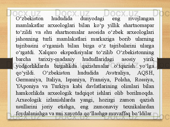 O‘zbekiston  hududida  dunyodagi  eng  rivojlangan 
mamlakatlar  arxeologlari  bilan  ko‘p  yillik  shartnomapar 
to‘zildi  va  shu  shartnomalar  asosida  o‘zbek  arxeologlari 
jahonning  turli  mamlakatlari  markaziga  borib  ularning 
tajribasini  o‘rganish  bilan  birga  o‘z  tajribalarini  ularga 
o‘rgatdi.  Xalqaro  ekspedisiyalar  to‘zilib  O‘zbekistonning 
barcha  tarixiy-madaniy  hududlaridagi  asosiy  yirik 
yodgorliklarda  birgalikda  qazishmalar  o‘tqazish  yo‘lga 
qo‘yildi.  O‘zbekiston  hududida  Avstraliya,  AQSH, 
Germaniya,  Italiya,  Ispaniya,  Fransiya,  Polsha,  Rossiya, 
YAponiya  va  Turkiya  kabi  davlatlarining  olimlari  bilan 
hamkorlikda  arxeologik  tadqiqot  ishlari  olib  borilmoqda. 
Arxeologik  izlanishlarda  yangi,  hozirgi  zamon  qazish 
usullarini  joriy  etishga,  eng  zamonaviy  texnikalardan 
foydalanishga va uni xayotda qo‘llashga muvaffaq bo‘ldilar. 