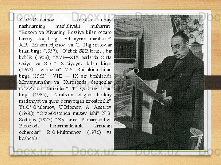 Ya.G‘.G‘ulomov  —  ko‘plab  ilmiy 
nashrlarning  mas’uliyatli  muharriri: 
“Buxoro  va  Xivaning  Rossiya  bilan  o‘zaro 
tarixiy  aloqalariga  oid  ayrim  manbalar” 
A.R.  Muxamedjonov  va  T.  Nig‘matovlar 
bilan birga (1957); “O‘zbek SSR tarixi”, bir 
boblik  (1958);  “XVI—XIX  asrlarda  O‘rta 
Osiyo  va  Sibir”  X.Ziyoyev  bilan  birga 
(1962);  “Varaxsha”  V.A.  Shishkina  bilan 
birga  (1963);  “VIII  —  IX  asr  boshlarida 
Movaraunnahr  va  Xurosonda  dehqonlar 
qo‘zg‘oloni  tarixidan”  T.  Qodirov  bilan 
birga  (1965);  “Zarafshon  etagida  ibtidoiy 
madaniyat va qurib borayotgan ziroatchilik” 
Ya.G‘.G‘ulomov,  U.Islomov,  A.  Askarov 
(1966);  “O‘zbekistonda  muzey  ishi”  N.S. 
Sodiqov  (1975);  “XVI  asrda  Samarqand  va 
Buxoroda  hunarmadchilik  tarixidan 
ocherklar”  R.G.Mukmunov  (1976)  va 
boshqalar. 