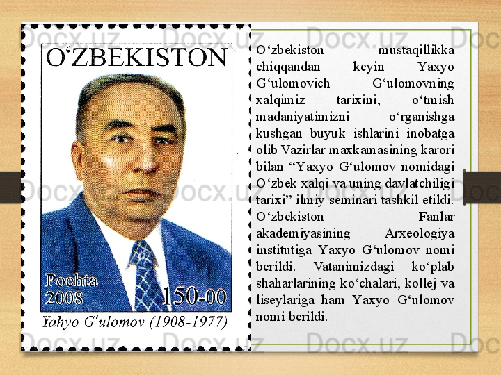 O‘zbekiston  mustaqillikka 
chiqqandan  keyin  Y a xyo 
G‘ulomovich  G‘ulomovning 
xalqimiz  tarixini,  o ‘tmish 
madaniyatimizni  o‘rganishga 
kushgan  buyuk  ishlarini  inobatga 
olib Vazirlar maxkamasining karori 
bilan  “Y a xyo  G‘ulomov  nomidagi 
O‘zbek xalqi va uning davlatchiligi 
tarixi” ilmiy seminari tashkil etildi. 
O‘zbekiston  Fanlar 
akademiyasining  Arxeologiya 
institutiga  Y a xyo  G‘ulomov  nomi 
berildi.  Vatanimizdagi  ko‘plab 
shaharlarining  k o ‘chalari,  kollej  va 
liseylariga  ham  Y a xyo  G‘ulomov 
nomi berildi. 