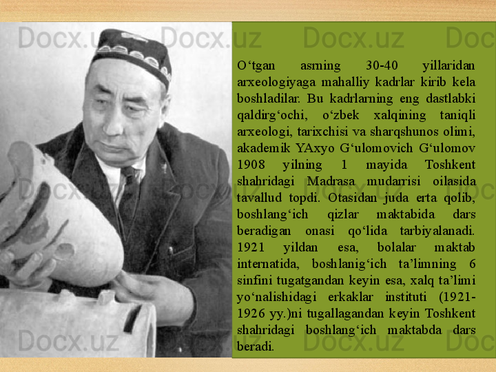 O‘tgan  asrning  30-40  yillaridan 
arxeologiyaga  mahalliy  kadrlar  kirib  kela 
boshladilar.  Bu  kadrlarning  eng  dastlabki 
qaldirg‘ochi,  o‘zbek  xalqining  taniqli 
arxeologi,  tarixchisi  va  sharqshunos  olimi, 
akademik  YAxyo  G‘ulomovich  G‘ulomov 
1908  yilning  1  mayida  Toshkent 
shahridagi  Madrasa  mudarrisi  oilasida 
tavallud  topdi.  Otasidan  juda  erta  qolib, 
boshlang‘ich  qizlar  maktabida  dars 
beradigan  onasi  qo‘lida  tarbiyalanadi. 
1921  yildan  esa,  bolalar  maktab 
internatida,  boshlanig‘ich  ta’limning  6 
sinfini  tugatgandan  keyin  esa,  xalq  ta’limi 
yo‘nalishidagi  erkaklar  instituti  (1921-
1926  yy.)ni  tugallagandan  keyin  Toshkent 
shahridagi  boshlang‘ich  maktabda  dars 
beradi. 