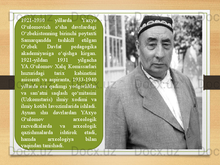 1921-1930  yillarda  Y a xyo 
G‘ulomovich  o‘sha  davrlardagi 
O‘zbekistonning  birinchi  poytaxti 
Samarqandda  tashkill  etilgan 
O‘zbek  Davlat  pedagogika 
akademiyasiga  o‘qishga  kirgan. 
1921-yildan  1931  yilgacha 
YA.G‘ulomov  Xalq  Komissarlari 
huzuridagi  tarix  kabinetini 
asissenti  va  aspiranta,  1933-1940 
yillarda  esa  qadimgi  yodgorliklar 
va  san’atni  saqlash  qo‘mitasini 
(Uzkomstaris)  ilmiy  xodimi  va 
ilmiy kotibi lavozimlarida ishladi. 
Aynan  shu  davrlardan  YAxyo 
G‘ulomov  arxeologik 
razvedkalarda  va  arxeologik 
qazishmalarda  ishtirok  etadi, 
hamda  arxeologiya  bilan 
yaqindan tanishadi. 