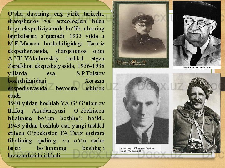 O‘sha  davrning  eng  yirik  tarixchi, 
sharqshunos  va  arxeologlari  bilan 
birga ekspedisiyalarda bo‘lib, ularning 
tajribalarini  o‘rganadi.   1933  yilda  u 
M.E.Masson  boshchiligidagi  Termiz 
ekspedisiyasida,  sharqshunos  olim 
A.YU.YAkubovskiy  tashkil  etgan 
Zarafshon ekspedisiyasida, 1936-1938 
yillarda  esa,  S.P.Tolstov 
boshchiligidagi  Xorazm 
ekspedisiyasida  bevosita  ishtirok 
etadi.
1940 yildan boshlab YA.G‘.G‘ulomov 
Ittifoq  Akademiyasi  O‘zbekiston 
filialining  bo‘lim  boshlig‘i  bo‘ldi. 
1943 yildan boshlab esa, yangi tashkil 
etilgan  O‘zbekiston  FA  Tarix  instituti 
filialining  qadimgi  va  o‘rta  asrlar 
tarixi  bo‘limining  boshlig‘i 
lavozimlarida ishladi. 