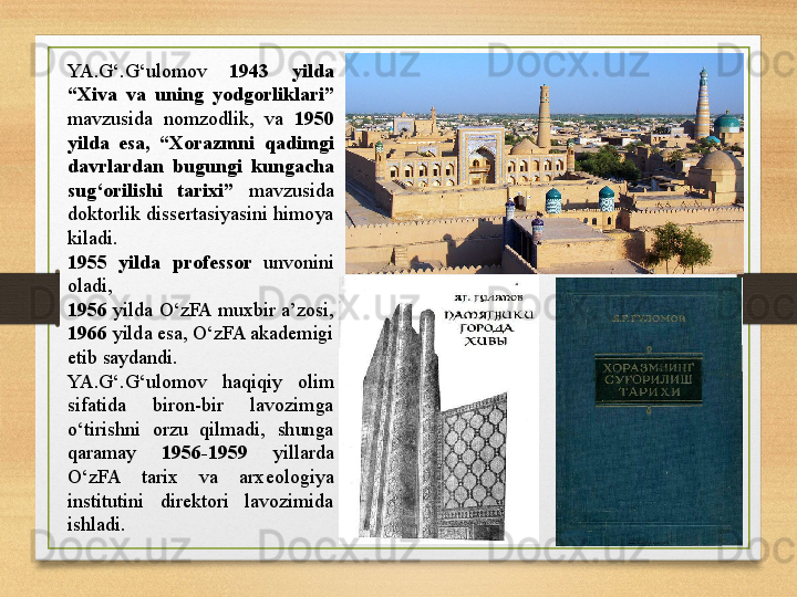 YA.G‘.G‘ulomov  1943  yilda 
“Xiva  va  uning  yodgorliklari ”  
mavzu s ida  nomzodlik,  va  1950 
yilda  esa,  “ Xorazmni  qadimgi 
davrlardan  bugungi  kungacha 
sug‘orilishi  tarixi”  mavzu s ida 
doktorlik dissertasiyasini himoya 
kiladi. 
1955  yilda  professor  unvonini 
oladi, 
1956  yilda O‘zFA muxbir a’zosi, 
1966  yilda esa, O‘zFA akademigi 
etib saydandi. 
YA.G‘.G‘ulomov  haqiqiy  olim 
sifatida  biron-bir  lavozimga 
o‘tirishni  orzu  qilmadi,  shunga 
qaramay  1956-1959   yillarda 
O‘zFA  tarix  va  arxeologiya 
institutini  direktori  lavozimida 
ishladi. 