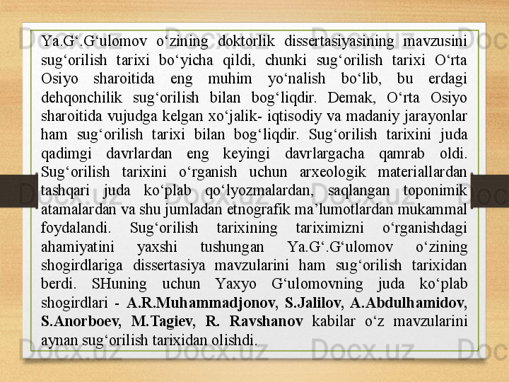 Y a .G‘.G‘ulomov  o‘zining  doktorlik  dissertasiyasining  mavzusini 
sug‘orilish  tarixi  bo‘yicha  qildi,  chunki  sug‘orilish  tarixi  O‘rta 
Osiyo  sharoitida  eng  muhim  yo‘nalish  bo‘lib,  bu  erdagi 
dehqonchilik  sug‘orilish  bilan  bog‘liqdir.  Demak,  O‘rta  Osiyo 
sharoitida  vujudga  kelgan  xo‘jalik-  iqtisodiy  va  madaniy  jarayonlar 
ham  sug‘orilish  tarixi  bilan  bog‘liqdir.  Sug‘orilish  tarixini  juda 
qadimgi  davrlardan  eng  keyingi  davrlargacha  qamrab  oldi. 
Sug‘orilish  tarixini  o‘rganish  uchun  arxeologik  materiallardan 
tashqari  juda  ko‘plab  qo‘lyozmalardan,  saqlangan  toponimik 
atamalardan va shu jumladan etnografik ma’lumotlardan mukammal 
foydalandi.  Sug‘orilish  tarixining  tariximizni  o‘rganishdagi 
ahamiyatini  yaxshi  tushungan  Y a .G‘.G‘ulomov  o‘zining 
shogirdlariga  dissertasiya  mavzularini  ham  sug‘orilish  tarixidan 
berdi.  SHuning  uchun  Y a xyo  G‘ulomovning  juda  ko‘plab 
shogirdlari  -  A.R.Muhammadjonov,  S.Jalilov,  A.Abdulhamidov, 
S.Anorboev,  M.Tagiev,  R.  Ravshanov  kabilar  o‘z  mavzularini 
aynan sug‘orilish tarixidan olishdi. 