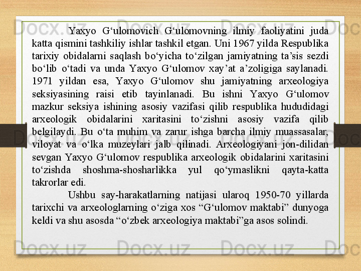 Y a xyo  G‘ulomovich  G‘ulomovning  ilmiy  faoliyatini  juda 
katta qismini tashkiliy ishlar tashkil etgan. Uni 1967 yilda Respublika 
tarixiy  obidalarni  saqlash  bo‘yicha  to‘zilgan  jamiyatning  ta’sis  sezdi 
bo‘lib  o‘tadi  va  unda  Y a xyo  G‘ulomov  xay’at  a’zoligiga  saylanadi. 
1971  yildan  esa,  Y a xyo  G‘ulomov  shu  jamiyatning  arxeologiya 
seksiyasining  raisi  etib  tayinlanadi.  Bu  ishni  Y a xyo  G‘ulomov 
mazkur  seksiya  ishining  asosiy  vazifasi  qilib  respublika  hududidagi 
arxeologik  obidalarini  xaritasini  to‘zishni  asosiy  vazifa  qilib 
belgilaydi.  Bu  o‘ta  muhim  va  zarur  ishga  barcha  ilmiy  muassasalar, 
viloyat  va  o‘lka  muzeylari  jalb  qilinadi.  Arxeologiyani  jon-dilidan 
sevgan  Y a xyo  G‘ulomov  respublika  arxeologik  obidalarini  xaritasini 
to‘zishda  shoshma-shosharlikka  yul  qo‘ymaslikni  qayta-katta 
takrorlar edi.
Ushbu  say-harakatlarning  natijasi  ularoq  1950-70  yillarda 
tarixchi  va  arxeologlarning  o‘ziga  xos  “G‘ulomov  maktabi”  dunyoga 
keldi va shu asosda “o‘zbek arxeologiya maktabi”ga asos solindi. 