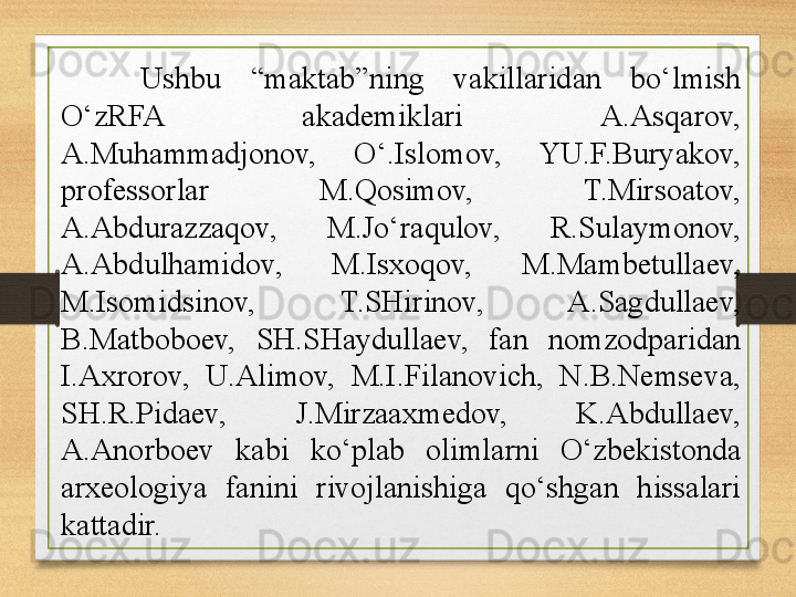 Ushbu  “maktab”ning  vakillaridan  bo‘lmish 
O‘zRFA  akademiklari  A.Asqarov, 
A.Muhammadjonov,  O‘.Islomov,  YU.F.Buryakov, 
professorlar  M.Qosimov,  T.Mirsoatov, 
A.Abdurazzaqov,  M.Jo‘raqulov,  R.Sulaymonov, 
A.Abdulhamidov,  M.Isxoqov,  M.Mambetullaev, 
M.Isomidsinov,  T.SHirinov,  A.Sagdullaev, 
B.Matboboev,  SH.SHaydullaev,  fan  nomzodparidan 
I.Axrorov,  U.Alimov,  M.I.Filanovich,  N.B.Nemseva, 
SH.R.Pidaev,  J.Mirzaaxmedov,  K.Abdullaev, 
A.Anorboev  kabi  ko‘plab  olimlarni  O‘zbekistonda 
arxeologiya  fanini  rivojlanishiga  qo‘shgan  hissalari 
kattadir. 