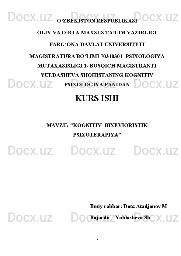 O‘ZBEKISTON RESPUBLIKASI 
OLIY VA O‘RTA MAXSUS TA’LIM VAZIRLIGI
FARG‘ONA DAVLAT UNIVERSITETI
MAGISTRATURA BO‘LIMI 70310301- PSIXOLOGIYA
MUTAXASISLIGI 1- BOSQICH MAGISTRANTI
YULDASHEVA SHOHISTANING KOGNITIV
PSIXOLOGIYA FANIDAN 
KURS ISHI
MAVZU: “ KOGNITIV- BIXEVIORISTIK
PSIXOTERAPIYA ” 
                                       Ilmiy rahbar: Dots:Atadjonov M
                                         
                                       Bajardi:    Yuldasheva Sh
1 