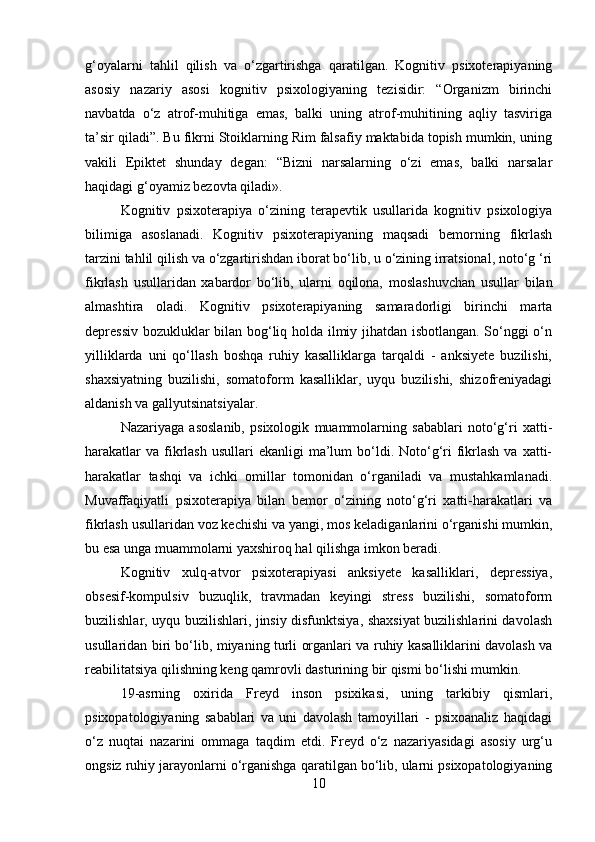 g‘oyalarni   tahlil   qilish   va   o‘zgartirishga   qaratilgan.   Kognitiv   psixoterapiyaning
asosiy   nazariy   asosi   kognitiv   psixologiyaning   tezisidir:   “Organizm   birinchi
navbatda   o‘z   atrof-muhitiga   emas,   balki   uning   atrof-muhitining   aqliy   tasviriga
ta’sir qiladi”. Bu fikrni Stoiklarning Rim falsafiy maktabida topish mumkin, uning
vakili   Epiktet   shunday   degan:   “Bizni   narsalarning   o‘zi   emas,   balki   narsalar
haqidagi g‘oyamiz bezovta qiladi».
Kognitiv   psixoterapiya   o‘zining   terapevtik   usullarida   kognitiv   psixologiya
bilimiga   asoslanadi.   Kognitiv   psixoterapiyaning   maqsadi   bemorning   fikrlash
tarzini tahlil qilish va o‘zgartirishdan iborat bo‘lib, u o‘zining irratsional, noto‘g ‘ri
fikrlash   usullaridan   xabardor   bo‘lib,   ularni   oqilona,   moslashuvchan   usullar   bilan
almashtira   oladi.   Kognitiv   psixoterapiyaning   samaradorligi   birinchi   marta
depressiv bozukluklar bilan bog‘liq holda ilmiy jihatdan isbotlangan. So‘nggi o‘n
yilliklarda   uni   qo‘llash   boshqa   ruhiy   kasalliklarga   tarqaldi   -   anksiyete   buzilishi,
shaxsiyatning   buzilishi,   somatoform   kasalliklar,   uyqu   buzilishi,   shizofreniyadagi
aldanish va gallyutsinatsiyalar.
Nazariyaga   asoslanib,   psixologik   muammolarning   sabablari   noto‘g‘ri   xatti-
harakatlar   va  fikrlash  usullari  ekanligi   ma’lum   bo‘ldi.  Noto‘g‘ri   fikrlash  va  xatti-
harakatlar   tashqi   va   ichki   omillar   tomonidan   o‘rganiladi   va   mustahkamlanadi.
Muvaffaqiyatli   psixoterapiya   bilan   bemor   o‘zining   noto‘g‘ri   xatti-harakatlari   va
fikrlash usullaridan voz kechishi va yangi, mos keladiganlarini o‘rganishi mumkin,
bu esa unga muammolarni yaxshiroq hal qilishga imkon beradi.
Kognitiv   xulq-atvor   psixoterapiyasi   anksiyete   kasalliklari,   depressiya,
obsesif-kompulsiv   buzuqlik,   travmadan   keyingi   stress   buzilishi,   somatoform
buzilishlar, uyqu buzilishlari, jinsiy disfunktsiya, shaxsiyat buzilishlarini davolash
usullaridan biri bo‘lib, miyaning turli organlari va ruhiy kasalliklarini davolash va
reabilitatsiya qilishning keng qamrovli dasturining bir qismi bo‘lishi mumkin.
19-asrning   oxirida   Freyd   inson   psixikasi,   uning   tarkibiy   qismlari,
psixopatologiyaning   sabablari   va   uni   davolash   tamoyillari   -   psixoanaliz   haqidagi
o‘z   nuqtai   nazarini   ommaga   taqdim   etdi.   Freyd   o‘z   nazariyasidagi   asosiy   urg‘u
ongsiz ruhiy jarayonlarni o‘rganishga qaratilgan bo‘lib, ularni psixopatologiyaning
10 
