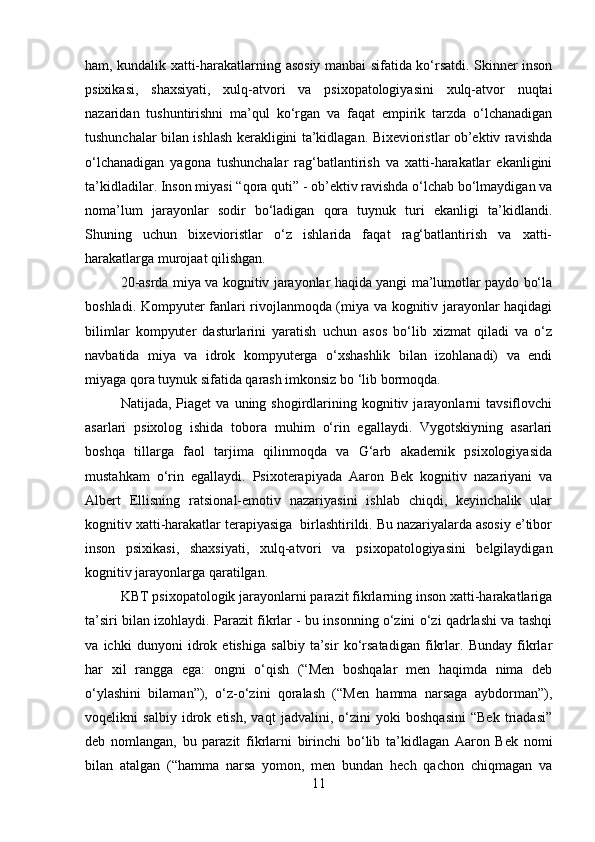 ham, kundalik xatti-harakatlarning asosiy manbai sifatida ko‘rsatdi. Skinner inson
psixikasi,   shaxsiyati,   xulq-atvori   va   psixopatologiyasini   xulq-atvor   nuqtai
nazaridan   tushuntirishni   ma’qul   ko‘rgan   va   faqat   empirik   tarzda   o‘lchanadigan
tushunchalar bilan ishlash kerakligini ta’kidlagan. Bixevioristlar ob’ektiv ravishda
o‘lchanadigan   yagona   tushunchalar   rag‘batlantirish   va   xatti-harakatlar   ekanligini
ta’kidladilar. Inson miyasi “qora quti” - ob’ektiv ravishda o‘lchab bo‘lmaydigan va
noma’lum   jarayonlar   sodir   bo‘ladigan   qora   tuynuk   turi   ekanligi   ta’kidlandi.
Shuning   uchun   bixevioristlar   o‘z   ishlarida   faqat   rag‘batlantirish   va   xatti-
harakatlarga murojaat qilishgan.
20-asrda miya va kognitiv jarayonlar haqida yangi ma’lumotlar paydo bo‘la
boshladi. Kompyuter fanlari rivojlanmoqda (miya va kognitiv jarayonlar haqidagi
bilimlar   kompyuter   dasturlarini   yaratish   uchun   asos   bo‘lib   xizmat   qiladi   va   o‘z
navbatida   miya   va   idrok   kompyuterga   o‘xshashlik   bilan   izohlanadi)   va   endi
miyaga qora tuynuk sifatida qarash imkonsiz bo ‘lib bormoqda.
Natijada,  Piaget  va  uning  shogirdlarining  kognitiv  jarayonlarni   tavsiflovchi
asarlari   psixolog   ishida   tobora   muhim   o‘rin   egallaydi.   Vygotskiyning   asarlari
boshqa   tillarga   faol   tarjima   qilinmoqda   va   G‘arb   akademik   psixologiyasida
mustahkam   o‘rin   egallaydi.   Psixoterapiyada   Aaron   Bek   kognitiv   nazariyani   va
Albert   Ellisning   ratsional-emotiv   nazariyasini   ishlab   chiqdi,   keyinchalik   ular
kognitiv xatti-harakatlar terapiyasiga  birlashtirildi. Bu nazariyalarda asosiy e’tibor
inson   psixikasi,   shaxsiyati,   xulq-atvori   va   psixopatologiyasini   belgilaydigan
kognitiv jarayonlarga qaratilgan.
KBT psixopatologik jarayonlarni parazit fikrlarning inson xatti-harakatlariga
ta’siri bilan izohlaydi. Parazit fikrlar - bu insonning o‘zini o‘zi qadrlashi va tashqi
va   ichki   dunyoni   idrok   etishiga   salbiy   ta’sir   ko‘rsatadigan   fikrlar.   Bunday   fikrlar
har   xil   rangga   ega:   ongni   o‘qish   (“Men   boshqalar   men   haqimda   nima   deb
o‘ylashini   bilaman”),   o‘z-o‘zini   qoralash   (“Men   hamma   narsaga   aybdorman”),
voqelikni   salbiy   idrok   etish,   vaqt   jadvalini,   o‘zini   yoki   boshqasini   “Bek   triadasi”
deb   nomlangan,   bu   parazit   fikrlarni   birinchi   bo‘lib   ta’kidlagan   Aaron   Bek   nomi
bilan   atalgan   (“hamma   narsa   yomon,   men   bundan   hech   qachon   chiqmagan   va
11 