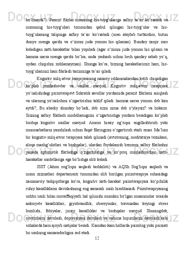 bo‘lmaydi”).   Parazit   fikrlar   insonning   his-tuyg‘ulariga   salbiy   ta’sir   ko‘rsatadi   va
insonning   his-tuyg‘ulari   tomonidan   qabul   qilingan   his-tuyg‘ular   va   his-
tuyg‘ularning   talqiniga   salbiy   ta’sir   ko‘rsatadi   (men   ataylab   turtkirdim,   butun
dunyo   menga   qarshi   va   o‘zimni   juda   yomon   his   qilaman).   Bunday   zanjir   mos
keladigan   xatti-harakatlar   bilan   yopiladi   (agar   o‘zimni   juda   yomon   his   qilsam   va
hamma narsa menga  qarshi  bo‘lsa,  unda yashash  uchun  hech qanday sabab  yo‘q,
uydan   chiqishni   xohlamayman).   Shunga   ko‘ra,   bizning   harakatlarimiz   ham,   his-
tuyg‘ularimiz ham fikrlash tarzimizga ta’sir qiladi.
Kognitiv xulq-atvor terapiyasining nazariy ishlanmalaridan kelib chiqadigan
ko‘plab   yondashuvlar   va   usullar   mavjud.   Kognitiv   xulq-atvor   terapiyasi
yo‘nalishidagi psixoterapevt Sokratik savollar yordamida parazit fikrlarni aniqlash
va ularning yo‘nalishini  o‘zgartirishni  taklif  qiladi: hamma narsa  yomon deb kim
aytdi?;   Bu   abadiy   shunday   bo‘ladi,   deb   sizni   nima   deb   o‘ylaysiz?   va   hokazo.
Sizning   salbiy   fikrlash   modellaringizni   o‘zgartirishga   yordam   beradigan   ko‘plab
boshqa   kognitiv   usullar   mavjud.   Ammo   hissiy   og‘riqni   engillashtirish   yoki
munosabatlarni yaxshilash uchun faqat fikringizni o‘zgartirish etarli emas. Ma’lum
bir kognitiv-xulq-atvor terapiyasi talab qilinadi (avtotrening, meditatsiya texnikasi,
aloqa mashg‘ulotlari  va boshqalar), ulardan foydalanish bemorni  salbiy fikrlashni
yanada   optimistik   fikrlashga   o‘zgartirishga   va   ko‘proq   moslashuvchan   xatti-
harakatlar modellariga ega bo‘lishga olib keladi.
JSST   (Jahon   sog‘liqni   saqlash   tashkiloti)   va   AQSh   Sog‘liqni   saqlash   va
inson   xizmatlari   departamenti   tomonidan   olib   borilgan   psixoterapiya   sohasidagi
zamonaviy   tadqiqotlarga   ko‘ra,   kognitiv   xatti-harakat   psixoterapiyasi   ko‘pchilik
ruhiy kasalliklarni davolashning eng samarali usuli hisoblanadi. Psixoterapiyaning
ushbu usuli bilan muvaffaqiyatli hal qilinishi mumkin bo‘lgan muammolar orasida
anksiyete   kasalliklari,   giyohvandlik,   obsesyonlar,   travmadan   keyingi   stress
buzilishi,   fobiyalar,   jinsiy   kasalliklar   va   boshqalar   mavjud.   Shuningdek,
nevrozlarni davolash, depressiyani davolash va vahima hujumlarini davolash kabi
sohalarda ham ajoyib natijalar beradi. Kamdan-kam hollarda psixolog yoki psixiatr
bu usulning samaradorligini rad etadi.
12 