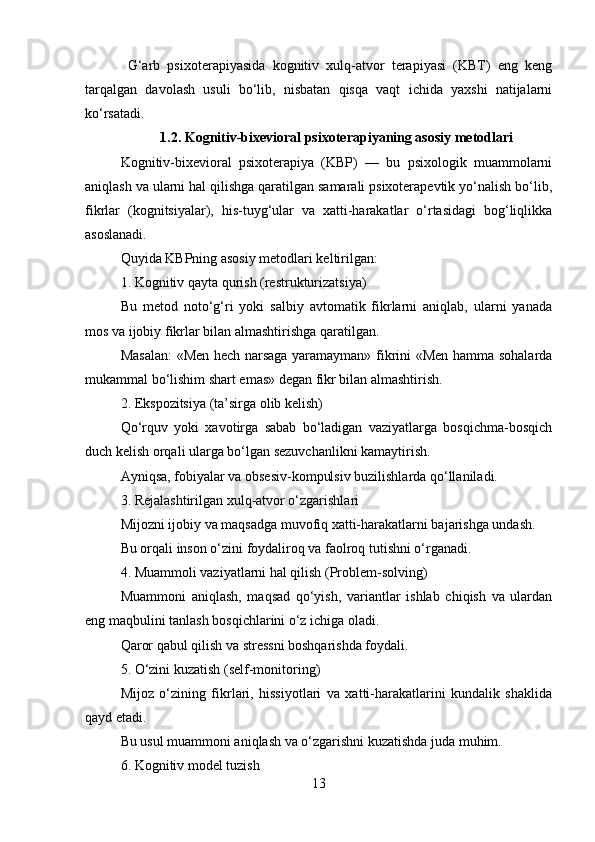   G‘arb   psixoterapiyasida   kognitiv   xulq-atvor   terapiyasi   (KBT)   eng   keng
tarqalgan   davolash   usuli   bo‘lib,   nisbatan   qisqa   vaqt   ichida   yaxshi   natijalarni
ko‘rsatadi.
1.2. Kognitiv-bixevioral psixoterapiyaning asosiy metodlari
Kognitiv-bixevioral   psixoterapiya   (KBP)   —   bu   psixologik   muammolarni
aniqlash va ularni hal qilishga qaratilgan samarali psixoterapevtik yo‘nalish bo‘lib,
fikrlar   (kognitsiyalar),   his-tuyg‘ular   va   xatti-harakatlar   o‘rtasidagi   bog‘liqlikka
asoslanadi.
Quyida KBPning asosiy metodlari keltirilgan:
1. Kognitiv qayta qurish (restrukturizatsiya)
Bu   metod   noto‘g‘ri   yoki   salbiy   avtomatik   fikrlarni   aniqlab,   ularni   yanada
mos va ijobiy fikrlar bilan almashtirishga qaratilgan.
Masalan:  «Men hech narsaga yaramayman» fikrini «Men hamma sohalarda
mukammal bo‘lishim shart emas» degan fikr bilan almashtirish.
2. Ekspozitsiya (ta’sirga olib kelish)
Qo‘rquv   yoki   xavotirga   sabab   bo‘ladigan   vaziyatlarga   bosqichma-bosqich
duch kelish orqali ularga bo‘lgan sezuvchanlikni kamaytirish.
Ayniqsa, fobiyalar va obsesiv-kompulsiv buzilishlarda qo‘llaniladi.
3. Rejalashtirilgan xulq-atvor o‘zgarishlari
Mijozni ijobiy va maqsadga muvofiq xatti-harakatlarni bajarishga undash.
Bu orqali inson o‘zini foydaliroq va faolroq tutishni o‘rganadi.
4. Muammoli vaziyatlarni hal qilish (Problem-solving)
Muammoni   aniqlash,   maqsad   qo‘yish,   variantlar   ishlab   chiqish   va   ulardan
eng maqbulini tanlash bosqichlarini o‘z ichiga oladi.
Qaror qabul qilish va stressni boshqarishda foydali.
5. O‘zini kuzatish (self-monitoring)
Mijoz   o‘zining   fikrlari,   hissiyotlari   va   xatti-harakatlarini   kundalik   shaklida
qayd etadi.
Bu usul muammoni aniqlash va o‘zgarishni kuzatishda juda muhim.
6. Kognitiv model tuzish
13 