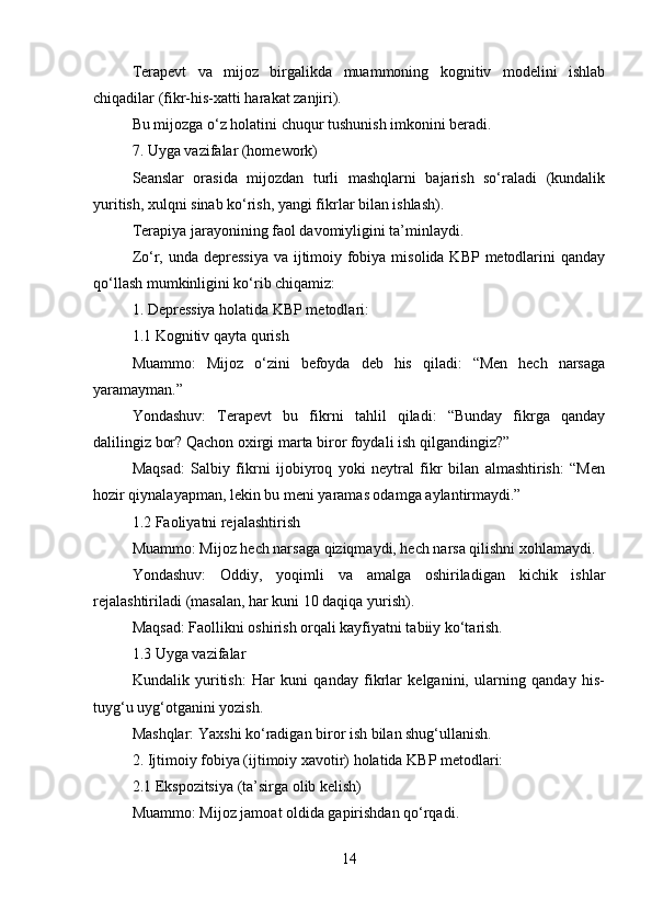Terapevt   va   mijoz   birgalikda   muammoning   kognitiv   modelini   ishlab
chiqadilar (fikr-his-xatti harakat zanjiri).
Bu mijozga o‘z holatini chuqur tushunish imkonini beradi.
7. Uyga vazifalar (homework)
Seanslar   orasida   mijozdan   turli   mashqlarni   bajarish   so‘raladi   (kundalik
yuritish, xulqni sinab ko‘rish, yangi fikrlar bilan ishlash).
Terapiya jarayonining faol davomiyligini ta’minlaydi.
Zo‘r, unda depressiya  va ijtimoiy fobiya misolida KBP metodlarini  qanday
qo‘llash mumkinligini ko‘rib chiqamiz:
1. Depressiya holatida KBP metodlari:
1.1 Kognitiv qayta qurish
Muammo:   Mijoz   o‘zini   befoyda   deb   his   qiladi:   “Men   hech   narsaga
yaramayman.”
Yondashuv:   Terapevt   bu   fikrni   tahlil   qiladi:   “Bunday   fikrga   qanday
dalilingiz bor? Qachon oxirgi marta biror foydali ish qilgandingiz?”
Maqsad:   Salbiy   fikrni   ijobiyroq   yoki   neytral   fikr   bilan   almashtirish:   “Men
hozir qiynalayapman, lekin bu meni yaramas odamga aylantirmaydi.”
1.2 Faoliyatni rejalashtirish
Muammo: Mijoz hech narsaga qiziqmaydi, hech narsa qilishni xohlamaydi.
Yondashuv:   Oddiy,   yoqimli   va   amalga   oshiriladigan   kichik   ishlar
rejalashtiriladi (masalan, har kuni 10 daqiqa yurish).
Maqsad: Faollikni oshirish orqali kayfiyatni tabiiy ko‘tarish.
1.3 Uyga vazifalar
Kundalik   yuritish:   Har   kuni   qanday   fikrlar   kelganini,   ularning   qanday   his-
tuyg‘u uyg‘otganini yozish.
Mashqlar: Yaxshi ko‘radigan biror ish bilan shug‘ullanish.
2. Ijtimoiy fobiya (ijtimoiy xavotir) holatida KBP metodlari:
2.1 Ekspozitsiya (ta’sirga olib kelish)
Muammo: Mijoz jamoat oldida gapirishdan qo‘rqadi.
14 