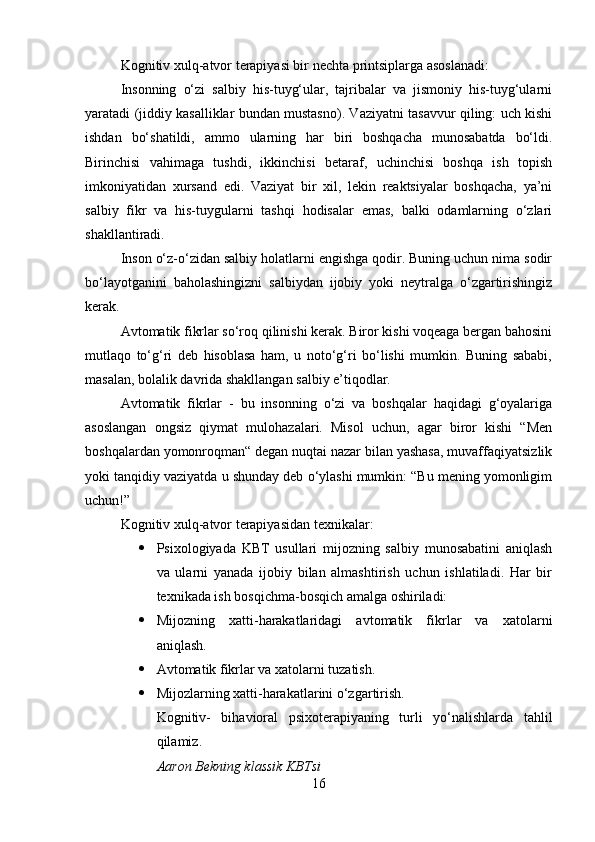 Kognitiv xulq-atvor terapiyasi bir nechta printsiplarga asoslanadi:
Insonning   o‘zi   salbiy   his-tuyg‘ular,   tajribalar   va   jismoniy   his-tuyg‘ularni
yaratadi (jiddiy kasalliklar bundan mustasno). Vaziyatni tasavvur qiling: uch kishi
ishdan   bo‘shatildi,   ammo   ularning   har   biri   boshqacha   munosabatda   bo‘ldi.
Birinchisi   vahimaga   tushdi,   ikkinchisi   betaraf,   uchinchisi   boshqa   ish   topish
imkoniyatidan   xursand   edi.   Vaziyat   bir   xil,   lekin   reaktsiyalar   boshqacha,   ya’ni
salbiy   fikr   va   his-tuygularni   tashqi   hodisalar   emas,   balki   odamlarning   o‘zlari
shakllantiradi.
Inson o‘z-o‘zidan salbiy holatlarni engishga qodir. Buning uchun nima sodir
bo‘layotganini   baholashingizni   salbiydan   ijobiy   yoki   neytralga   o‘zgartirishingiz
kerak.
Avtomatik fikrlar so‘roq qilinishi kerak. Biror kishi voqeaga bergan bahosini
mutlaqo   to‘g‘ri   deb   hisoblasa   ham,   u   noto‘g‘ri   bo‘lishi   mumkin.   Buning   sababi,
masalan, bolalik davrida shakllangan salbiy e’tiqodlar.
Avtomatik   fikrlar   -   bu   insonning   o‘zi   va   boshqalar   haqidagi   g‘oyalariga
asoslangan   ongsiz   qiymat   mulohazalari.   Misol   uchun,   agar   biror   kishi   “Men
boshqalardan yomonroqman“ degan nuqtai nazar bilan yashasa, muvaffaqiyatsizlik
yoki tanqidiy vaziyatda u shunday deb o‘ylashi mumkin: “Bu mening yomonligim
uchun!”
Kognitiv xulq-atvor terapiyasidan texnikalar:
 Psixologiyada   KBT   usullari   mijozning   salbiy   munosabatini   aniqlash
va   ularni   yanada   ijobiy   bilan   almashtirish   uchun   ishlatiladi.   Har   bir
texnikada ish bosqichma-bosqich amalga oshiriladi:
 Mijozning   xatti-harakatlaridagi   avtomatik   fikrlar   va   xatolarni
aniqlash.
 Avtomatik fikrlar va xatolarni tuzatish.
 Mijozlarning xatti-harakatlarini o‘zgartirish.
Kognitiv-   bihavioral   psixoterapiyaning   turli   yo‘nalishlarda   tahlil
qilamiz. 
Aaron Bekning klassik KBTsi
16 