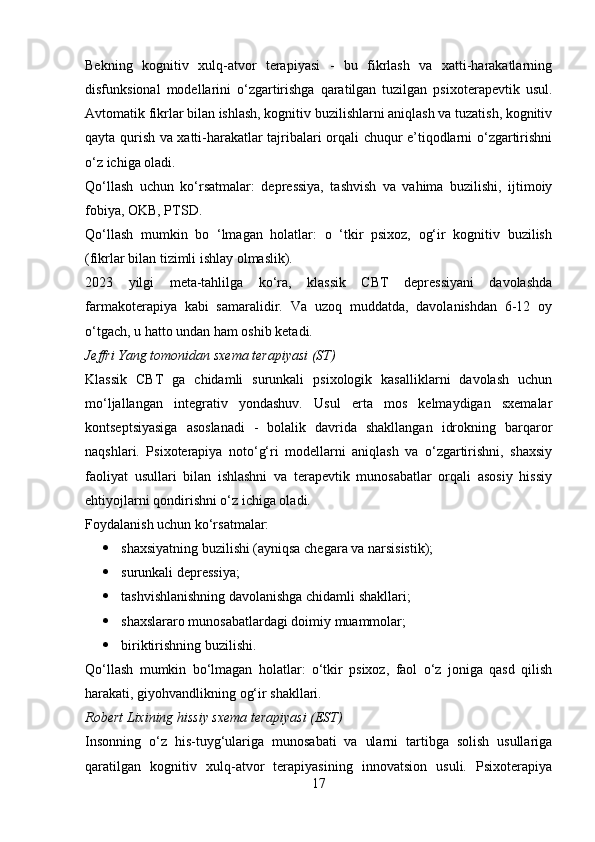 Bekning   kognitiv   xulq-atvor   terapiyasi   -   bu   fikrlash   va   xatti-harakatlarning
disfunksional   modellarini   o‘zgartirishga   qaratilgan   tuzilgan   psixoterapevtik   usul.
Avtomatik fikrlar bilan ishlash, kognitiv buzilishlarni aniqlash va tuzatish, kognitiv
qayta qurish va xatti-harakatlar tajribalari orqali chuqur e’tiqodlarni o‘zgartirishni
o‘z ichiga oladi.
Qo‘llash   uchun   ko‘rsatmalar:   depressiya,   tashvish   va   vahima   buzilishi,   ijtimoiy
fobiya, OKB, PTSD.
Qo‘llash   mumkin   bo   ‘lmagan   holatlar:   o   ‘tkir   psixoz,   og‘ir   kognitiv   buzilish
(fikrlar bilan tizimli ishlay olmaslik).
2023   yilgi   meta-tahlilga   ko‘ra,   klassik   CBT   depressiyani   davolashda
farmakoterapiya   kabi   samaralidir.   Va   uzoq   muddatda,   davolanishdan   6-12   oy
o‘tgach, u hatto undan ham oshib ketadi.
Jeffri Yang tomonidan sxema terapiyasi (ST)
Klassik   CBT   ga   chidamli   surunkali   psixologik   kasalliklarni   davolash   uchun
mo‘ljallangan   integrativ   yondashuv.   Usul   erta   mos   kelmaydigan   sxemalar
kontseptsiyasiga   asoslanadi   -   bolalik   davrida   shakllangan   idrokning   barqaror
naqshlari.   Psixoterapiya   noto‘g‘ri   modellarni   aniqlash   va   o‘zgartirishni,   shaxsiy
faoliyat   usullari   bilan   ishlashni   va   terapevtik   munosabatlar   orqali   asosiy   hissiy
ehtiyojlarni qondirishni o‘z ichiga oladi.
Foydalanish uchun ko‘rsatmalar:
 shaxsiyatning buzilishi (ayniqsa chegara va narsisistik);
 surunkali depressiya;
 tashvishlanishning davolanishga chidamli shakllari;
 shaxslararo munosabatlardagi doimiy muammolar;
 biriktirishning buzilishi.
Qo‘llash   mumkin   bo‘lmagan   holatlar:   o‘tkir   psixoz,   faol   o‘z   joniga   qasd   qilish
harakati, giyohvandlikning og‘ir shakllari.
Robert Lixining hissiy sxema terapiyasi (EST)
Insonning   o‘z   his-tuyg‘ulariga   munosabati   va   ularni   tartibga   solish   usullariga
qaratilgan   kognitiv   xulq-atvor   terapiyasining   innovatsion   usuli.   Psixoterapiya
17 