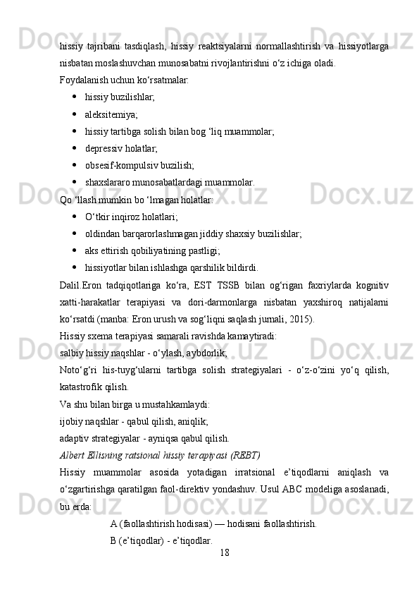 hissiy   tajribani   tasdiqlash,   hissiy   reaktsiyalarni   normallashtirish   va   hissiyotlarga
nisbatan moslashuvchan munosabatni rivojlantirishni o‘z ichiga oladi.
Foydalanish uchun ko‘rsatmalar:
 hissiy buzilishlar;
 aleksitemiya;
 hissiy tartibga solish bilan bog ‘liq muammolar;
 depressiv holatlar;
 obsesif-kompulsiv buzilish;
 shaxslararo munosabatlardagi muammolar.
Qo ‘llash mumkin bo ‘lmagan holatlar:
 O‘tkir inqiroz holatlari;
 oldindan barqarorlashmagan jiddiy shaxsiy buzilishlar;
 aks ettirish qobiliyatining pastligi;
 hissiyotlar bilan ishlashga qarshilik bildirdi.
Dalil.Eron   tadqiqotlariga   ko‘ra,   EST   TSSB   bilan   og‘rigan   faxriylarda   kognitiv
xatti-harakatlar   terapiyasi   va   dori-darmonlarga   nisbatan   yaxshiroq   natijalarni
ko‘rsatdi (manba: Eron urush va sog‘liqni saqlash jurnali, 2015).
Hissiy sxema terapiyasi samarali ravishda kamaytiradi:
salbiy hissiy naqshlar - o‘ylash, aybdorlik; 
Noto‘g‘ri   his-tuyg‘ularni   tartibga   solish   strategiyalari   -   o‘z-o‘zini   yo‘q   qilish,
katastrofik qilish.
Va shu bilan birga u mustahkamlaydi:
ijobiy naqshlar - qabul qilish, aniqlik;
adaptiv strategiyalar - ayniqsa qabul qilish.
Albert Ellisning ratsional hissiy terapiyasi (REBT)
Hissiy   muammolar   asosida   yotadigan   irratsional   e’tiqodlarni   aniqlash   va
o‘zgartirishga qaratilgan faol-direktiv yondashuv. Usul ABC modeliga asoslanadi,
bu erda:
A (faollashtirish hodisasi) — hodisani faollashtirish.
B (e’tiqodlar) - e’tiqodlar.
18 
