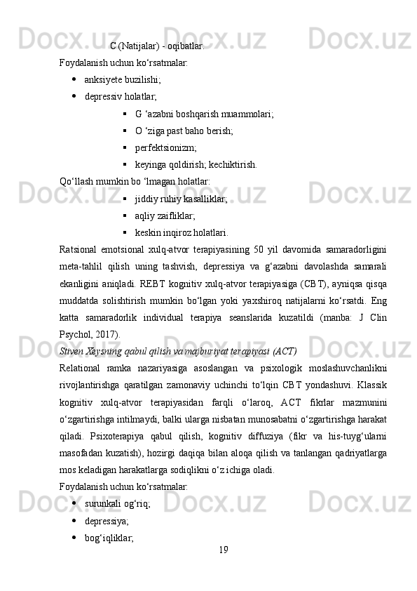 C (Natijalar) - oqibatlar.
Foydalanish uchun ko‘rsatmalar:
 anksiyete buzilishi;
 depressiv holatlar;
 G ‘azabni boshqarish muammolari;
 O ‘ziga past baho berish;
 perfektsionizm;
 keyinga qoldirish; kechiktirish.
Qo‘llash mumkin bo ‘lmagan holatlar:
 jiddiy ruhiy kasalliklar;
 aqliy zaifliklar;
 keskin inqiroz holatlari.
Ratsional   emotsional   xulq-atvor   terapiyasining   50   yil   davomida   samaradorligini
meta-tahlil   qilish   uning   tashvish,   depressiya   va   g‘azabni   davolashda   samarali
ekanligini   aniqladi.   REBT   kognitiv   xulq-atvor   terapiyasiga   (CBT),   ayniqsa   qisqa
muddatda   solishtirish   mumkin   bo‘lgan   yoki   yaxshiroq   natijalarni   ko‘rsatdi.   Eng
katta   samaradorlik   individual   terapiya   seanslarida   kuzatildi   (manba:   J   Clin
Psychol, 2017).
Stiven Xeysning qabul qilish va majburiyat terapiyasi (ACT)
Relational   ramka   nazariyasiga   asoslangan   va   psixologik   moslashuvchanlikni
rivojlantirishga   qaratilgan   zamonaviy   uchinchi   to‘lqin   CBT   yondashuvi.   Klassik
kognitiv   xulq-atvor   terapiyasidan   farqli   o‘laroq,   ACT   fikrlar   mazmunini
o‘zgartirishga intilmaydi, balki ularga nisbatan munosabatni o‘zgartirishga harakat
qiladi.   Psixoterapiya   qabul   qilish,   kognitiv   diffuziya   (fikr   va   his-tuyg‘ularni
masofadan kuzatish),  hozirgi  daqiqa bilan aloqa  qilish  va tanlangan qadriyatlarga
mos keladigan harakatlarga sodiqlikni o‘z ichiga oladi.
Foydalanish uchun ko‘rsatmalar:
 surunkali og‘riq;
 depressiya;
 bog‘iqliklar;
19 