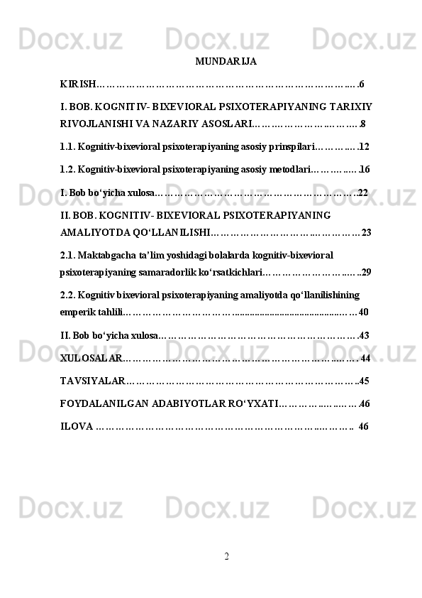 MUNDARIJA
KIRISH………………………………………………………………….….6
I. BOB. KOGNITIV- BIXEVIORAL PSIXOTERAPIYANING TARIXIY 
RIVOJLANISHI VA NAZARIY ASOSLARI…….…………….…….….8
1.1.  Kognitiv-bixevioral psixoterapiyaning asosiy prinspilari ……….….12
1.2.  Kognitiv-bixevioral psixoterapiyaning asosiy metodlari …….…..….16
I. Bob bo‘yicha xulosa……………………………………………………..22
II. BOB. KOGNITIV- BIXEVIORAL PSIXOTERAPIYANING 
AMALIYOTDA QO‘LLANILISHI………………………….……………23
2.1.  Maktabgacha ta’lim yoshidagi bolalarda kognitiv-bixevioral 
psixoterapiyaning samaradorlik ko‘rsatkichlari ……………………..…..29
2.2. Kognitiv  bixevioral psixoterapiyaning amaliyotda qo‘llanilishining 
emperik tahlili……………………………...........................................……40
II. Bob bo‘yicha xulosa…………………………………………………….43
XULOSALAR………………………………………………………..……. 44
TAVSIYALAR……………………………………………………………..45       
FOYDALANILGAN ADABIYOTLAR RO‘YXATI…………..…..…….46       
ILOVA …………………………………………………………..………..  46     
2