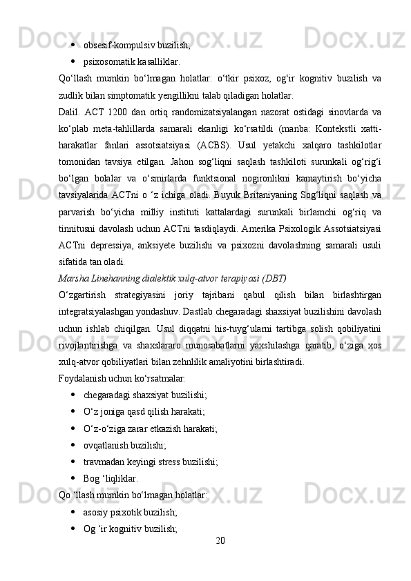  obsesif-kompulsiv buzilish;
 psixosomatik kasalliklar.
Qo‘llash   mumkin   bo‘lmagan   holatlar:   o‘tkir   psixoz,   og‘ir   kognitiv   buzilish   va
zudlik bilan simptomatik yengillikni talab qiladigan holatlar.
Dalil.   ACT   1200   dan   ortiq   randomizatsiyalangan   nazorat   ostidagi   sinovlarda   va
ko‘plab   meta-tahlillarda   samarali   ekanligi   ko‘rsatildi   (manba:   Kontekstli   xatti-
harakatlar   fanlari   assotsiatsiyasi   (ACBS).   Usul   yetakchi   xalqaro   tashkilotlar
tomonidan   tavsiya   etilgan.   Jahon   sog‘liqni   saqlash   tashkiloti   surunkali   og‘rig‘i
bo‘lgan   bolalar   va   o‘smirlarda   funktsional   nogironlikni   kamaytirish   bo‘yicha
tavsiyalarida   ACTni   o   ‘z   ichiga   oladi.   Buyuk   Britaniyaning   Sog‘liqni   saqlash   va
parvarish   bo‘yicha   milliy   instituti   kattalardagi   surunkali   birlamchi   og‘riq   va
tinnitusni  davolash   uchun ACTni   tasdiqlaydi.  Amerika  Psixologik  Assotsiatsiyasi
ACTni   depressiya,   anksiyete   buzilishi   va   psixozni   davolashning   samarali   usuli
sifatida tan oladi.
Marsha Linehanning dialektik xulq-atvor terapiyasi (DBT)
O‘zgartirish   strategiyasini   joriy   tajribani   qabul   qilish   bilan   birlashtirgan
integratsiyalashgan yondashuv. Dastlab chegaradagi shaxsiyat buzilishini davolash
uchun   ishlab   chiqilgan.   Usul   diqqatni   his-tuyg‘ularni   tartibga   solish   qobiliyatini
rivojlantirishga   va   shaxslararo   munosabatlarni   yaxshilashga   qaratib,   o‘ziga   xos
xulq-atvor qobiliyatlari bilan zehnlilik amaliyotini birlashtiradi.
Foydalanish uchun ko‘rsatmalar:
 chegaradagi shaxsiyat buzilishi;
 O‘z joniga qasd qilish harakati;
 O‘z-o‘ziga zarar etkazish harakati;
 ovqatlanish buzilishi;
 travmadan keyingi stress buzilishi;
 Bog ‘liqliklar.
Qo ‘llash mumkin bo‘lmagan holatlar:
 asosiy psixotik buzilish;
 Og ‘ir kognitiv buzilish;
20 