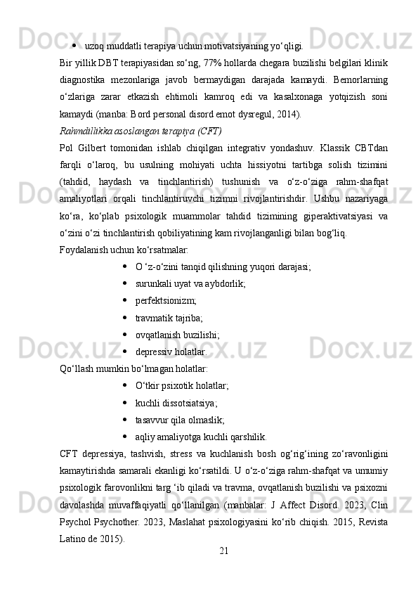  uzoq muddatli terapiya uchun motivatsiyaning yo‘qligi.
Bir yillik DBT terapiyasidan so‘ng, 77% hollarda chegara buzilishi belgilari klinik
diagnostika   mezonlariga   javob   bermaydigan   darajada   kamaydi.   Bemorlarning
o‘zlariga   zarar   etkazish   ehtimoli   kamroq   edi   va   kasalxonaga   yotqizish   soni
kamaydi (manba: Bord personal disord emot dysregul, 2014).
Rahmdillikka asoslangan terapiya (CFT)
Pol   Gilbert   tomonidan   ishlab   chiqilgan   integrativ   yondashuv.   Klassik   CBTdan
farqli   o‘laroq,   bu   usulning   mohiyati   uchta   hissiyotni   tartibga   solish   tizimini
(tahdid,   haydash   va   tinchlantirish)   tushunish   va   o‘z-o‘ziga   rahm-shafqat
amaliyotlari   orqali   tinchlantiruvchi   tizimni   rivojlantirishdir.   Ushbu   nazariyaga
ko‘ra,   ko‘plab   psixologik   muammolar   tahdid   tizimining   giperaktivatsiyasi   va
o‘zini o‘zi tinchlantirish qobiliyatining kam rivojlanganligi bilan bog‘liq.
Foydalanish uchun ko‘rsatmalar:
 O ‘z-o‘zini tanqid qilishning yuqori darajasi;
 surunkali uyat va aybdorlik;
 perfektsionizm;
 travmatik tajriba;
 ovqatlanish buzilishi;
 depressiv holatlar.
Qo‘llash mumkin bo‘lmagan holatlar:
 O‘tkir psixotik holatlar;
 kuchli dissotsiatsiya;
 tasavvur qila olmaslik;
 aqliy amaliyotga kuchli qarshilik.
CFT   depressiya,   tashvish,   stress   va   kuchlanish   bosh   og‘rig‘ining   zo‘ravonligini
kamaytirishda samarali ekanligi ko‘rsatildi. U o‘z-o‘ziga rahm-shafqat va umumiy
psixologik farovonlikni targ ‘ib qiladi va travma, ovqatlanish buzilishi va psixozni
davolashda   muvaffaqiyatli   qo‘llanilgan   (manbalar:   J   Affect   Disord.   2023,   Clin
Psychol Psychother. 2023, Maslahat  psixologiyasini ko‘rib chiqish. 2015, Revista
Latino de 2015).
21 