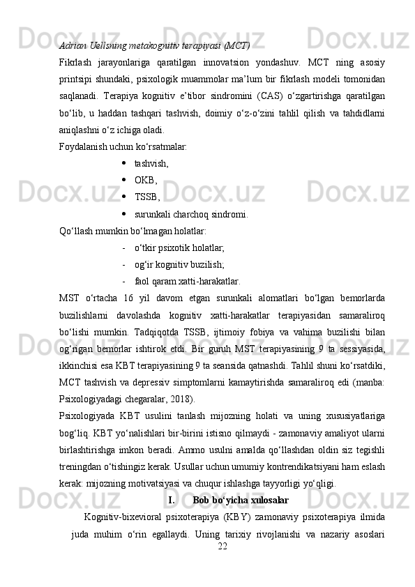 Adrian Uellsning metakognitiv terapiyasi (MCT)
Fikrlash   jarayonlariga   qaratilgan   innovatsion   yondashuv.   MCT   ning   asosiy
printsipi  shundaki,  psixologik  muammolar   ma’lum   bir   fikrlash  modeli   tomonidan
saqlanadi.   Terapiya   kognitiv   e’tibor   sindromini   (CAS)   o‘zgartirishga   qaratilgan
bo‘lib,   u   haddan   tashqari   tashvish,   doimiy   o‘z-o‘zini   tahlil   qilish   va   tahdidlarni
aniqlashni o‘z ichiga oladi. 
Foydalanish uchun ko‘rsatmalar:
 tashvish,
 OKB, 
 TSSB,
 surunkali charchoq sindromi.
Qo‘llash mumkin bo‘lmagan holatlar:
- o‘tkir psixotik holatlar;
- og‘ir kognitiv buzilish;
- faol qaram xatti-harakatlar.
MST   o‘rtacha   16   yil   davom   etgan   surunkali   alomatlari   bo‘lgan   bemorlarda
buzilishlarni   davolashda   kognitiv   xatti-harakatlar   terapiyasidan   samaraliroq
bo‘lishi   mumkin.   Tadqiqotda   TSSB,   ijtimoiy   fobiya   va   vahima   buzilishi   bilan
og‘rigan   bemorlar   ishtirok   etdi.   Bir   guruh   MST   terapiyasining   9   ta   sessiyasida,
ikkinchisi esa KBT terapiyasining 9 ta seansida qatnashdi. Tahlil shuni ko‘rsatdiki,
MCT   tashvish   va   depressiv   simptomlarni   kamaytirishda   samaraliroq   edi   (manba:
Psixologiyadagi chegaralar, 2018).
Psixologiyada   KBT   usulini   tanlash   mijozning   holati   va   uning   xususiyatlariga
bog‘liq. KBT yo‘nalishlari bir-birini istisno qilmaydi - zamonaviy amaliyot ularni
birlashtirishga   imkon   beradi.   Ammo   usulni   amalda   qo‘llashdan   oldin   siz   tegishli
treningdan o‘tishingiz kerak. Usullar uchun umumiy kontrendikatsiyani ham eslash
kerak: mijozning motivatsiyasi va chuqur ishlashga tayyorligi yo‘qligi.
I. Bob bo‘yicha xulosalar
Kognitiv-bixevioral   psixoterapiya   (KBY)   zamonaviy   psixoterapiya   ilmida
juda   muhim   o‘rin   egallaydi.   Uning   tarixiy   rivojlanishi   va   nazariy   asoslari
22 