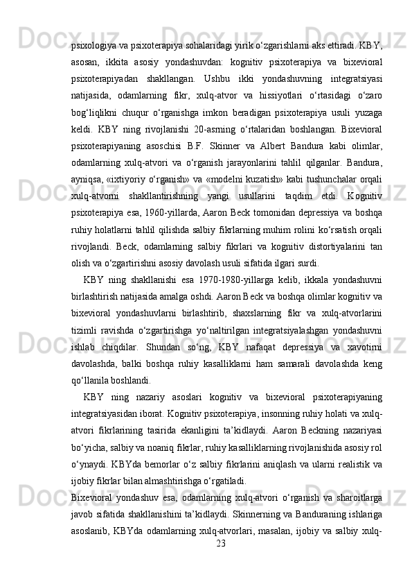 psixologiya va psixoterapiya sohalaridagi yirik o‘zgarishlarni aks ettiradi. KBY,
asosan,   ikkita   asosiy   yondashuvdan:   kognitiv   psixoterapiya   va   bixevioral
psixoterapiyadan   shakllangan.   Ushbu   ikki   yondashuvning   integratsiyasi
natijasida,   odamlarning   fikr,   xulq-atvor   va   hissiyotlari   o‘rtasidagi   o‘zaro
bog‘liqlikni   chuqur   o‘rganishga   imkon   beradigan   psixoterapiya   usuli   yuzaga
keldi.   KBY   ning   rivojlanishi   20-asrning   o‘rtalaridan   boshlangan.   Bixevioral
psixoterapiyaning   asoschisi   B.F.   Skinner   va   Albert   Bandura   kabi   olimlar,
odamlarning   xulq-atvori   va   o‘rganish   jarayonlarini   tahlil   qilganlar.   Bandura,
ayniqsa,   «ixtiyoriy  o‘rganish»   va  «modelni   kuzatish»  kabi  tushunchalar   orqali
xulq-atvorni   shakllantirishning   yangi   usullarini   taqdim   etdi.   Kognitiv
psixoterapiya esa, 1960-yillarda, Aaron Beck tomonidan depressiya  va boshqa
ruhiy holatlarni tahlil qilishda salbiy fikrlarning muhim rolini ko‘rsatish orqali
rivojlandi.   Beck,   odamlarning   salbiy   fikrlari   va   kognitiv   distortiyalarini   tan
olish va o‘zgartirishni asosiy davolash usuli sifatida ilgari surdi.
KBY   ning   shakllanishi   esa   1970-1980-yillarga   kelib,   ikkala   yondashuvni
birlashtirish natijasida amalga oshdi. Aaron Beck va boshqa olimlar kognitiv va
bixevioral   yondashuvlarni   birlashtirib,   shaxslarning   fikr   va   xulq-atvorlarini
tizimli   ravishda   o‘zgartirishga   yo‘naltirilgan   integratsiyalashgan   yondashuvni
ishlab   chiqdilar.   Shundan   so‘ng,   KBY   nafaqat   depressiya   va   xavotirni
davolashda,   balki   boshqa   ruhiy   kasalliklarni   ham   samarali   davolashda   keng
qo‘llanila boshlandi.
KBY   ning   nazariy   asoslari   kognitiv   va   bixevioral   psixoterapiyaning
integratsiyasidan iborat. Kognitiv psixoterapiya, insonning ruhiy holati va xulq-
atvori   fikrlarining   tasirida   ekanligini   ta’kidlaydi.   Aaron   Beckning   nazariyasi
bo‘yicha, salbiy va noaniq fikrlar, ruhiy kasalliklarning rivojlanishida asosiy rol
o‘ynaydi.   KBYda   bemorlar   o‘z   salbiy   fikrlarini   aniqlash   va   ularni   realistik   va
ijobiy fikrlar bilan almashtirishga o‘rgatiladi.
Bixevioral   yondashuv   esa,   odamlarning   xulq-atvori   o‘rganish   va   sharoitlarga
javob sifatida shakllanishini  ta’kidlaydi. Skinnerning va Banduraning ishlariga
asoslanib,   KBYda   odamlarning   xulq-atvorlari,   masalan,   ijobiy   va   salbiy   xulq-
23 