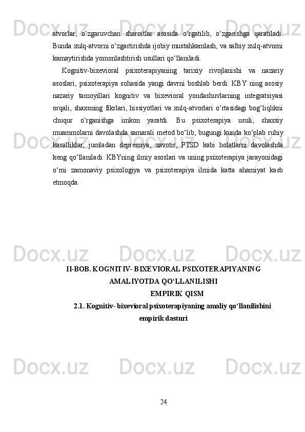 atvorlar,   o‘zgaruvchan   sharoitlar   asosida   o‘rgatilib,   o‘zgarishga   qaratiladi.
Bunda xulq-atvorni o‘zgartirishda ijobiy mustahkamlash, va salbiy xulq-atvorni
kamaytirishda yomonlashtirish usullari qo‘llaniladi.
Kognitiv-bixevioral   psixoterapiyaning   tarixiy   rivojlanishi   va   nazariy
asoslari,   psixoterapiya   sohasida   yangi   davrni   boshlab   berdi.   KBY   ning   asosiy
nazariy   tamoyillari   kognitiv   va   bixevioral   yondashuvlarning   integratsiyasi
orqali,   shaxsning   fikrlari,   hissiyotlari   va   xulq-atvorlari   o‘rtasidagi   bog‘liqlikni
chuqur   o‘rganishga   imkon   yaratdi.   Bu   psixoterapiya   usuli,   shaxsiy
muammolarni davolashda samarali metod bo‘lib, bugungi kunda ko‘plab ruhiy
kasalliklar,   jumladan   depressiya,   xavotir,   PTSD   kabi   holatlarni   davolashda
keng qo‘llaniladi. KBYning ilmiy asoslari va uning psixoterapiya jarayonidagi
o‘rni   zamonaviy   psixologiya   va   psixoterapiya   ilmida   katta   ahamiyat   kasb
etmoqda.
II-BOB. KOGNITIV- BIXEVIORAL PSIXOTERAPIYANING
AMALIYOTDA QO‘LLANILISHI
EMPIRIK QISM
2.1.  Kognitiv- bixevioral psixoterapiyaning amaliy qo‘llanilishini
empirik dasturi
24 