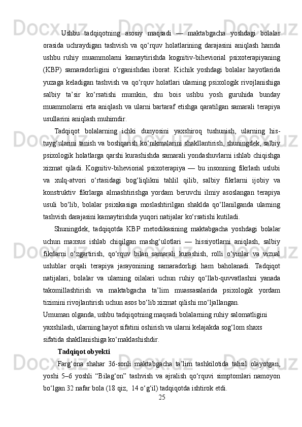   Ushbu   tadqiqotning   asosiy   maqsadi   —   maktabgacha   yoshdagi   bolalar
orasida   uchraydigan   tashvish   va   qo‘rquv   holatlarining   darajasini   aniqlash   hamda
ushbu   ruhiy   muammolarni   kamaytirishda   kognitiv-biheviorial   psixoterapiyaning
(KBP)   samaradorligini   o‘rganishdan   iborat.   Kichik   yoshdagi   bolalar   hayotlarida
yuzaga   keladigan   tashvish   va   qo‘rquv   holatlari   ularning   psixologik   rivojlanishiga
salbiy   ta’sir   ko‘rsatishi   mumkin,   shu   bois   ushbu   yosh   guruhida   bunday
muammolarni  erta aniqlash va ularni bartaraf  etishga qaratilgan samarali  terapiya
usullarini aniqlash muhimdir.
Tadqiqot   bolalarning   ichki   dunyosini   yaxshiroq   tushunish,   ularning   his-
tuyg‘ularini tanish va boshqarish ko‘nikmalarini shakllantirish, shuningdek, salbiy
psixologik holatlarga qarshi kurashishda samarali yondashuvlarni ishlab chiqishga
xizmat   qiladi.   Kognitiv-biheviorial   psixoterapiya   —   bu   insonning   fikrlash   uslubi
va   xulq-atvori   o‘rtasidagi   bog‘liqlikni   tahlil   qilib,   salbiy   fikrlarni   ijobiy   va
konstruktiv   fikrlarga   almashtirishga   yordam   beruvchi   ilmiy   asoslangan   terapiya
usuli   bo‘lib,   bolalar   psixikasiga   moslashtirilgan   shaklda   qo‘llanilganda   ularning
tashvish darajasini kamaytirishda yuqori natijalar ko‘rsatishi kutiladi.
Shuningdek,   tadqiqotda   KBP   metodikasining   maktabgacha   yoshdagi   bolalar
uchun   maxsus   ishlab   chiqilgan   mashg‘ulotlari   —   hissiyotlarni   aniqlash,   salbiy
fikrlarni   o‘zgartirish,   qo‘rquv   bilan   samarali   kurashish,   rolli   o‘yinlar   va   vizual
uslublar   orqali   terapiya   jarayonining   samaradorligi   ham   baholanadi.   Tadqiqot
natijalari,   bolalar   va   ularning   oilalari   uchun   ruhiy   qo‘llab-quvvatlashni   yanada
takomillashtirish   va   maktabgacha   ta’lim   muassasalarida   psixologik   yordam
tizimini rivojlantirish uchun asos bo‘lib xizmat qilishi mo‘ljallangan.
Umuman olganda, ushbu tadqiqotning maqsadi bolalarning ruhiy salomatligini 
yaxshilash, ularning hayot sifatini oshirish va ularni kelajakda sog‘lom shaxs 
sifatida shakllanishiga ko‘maklashishdir.
Tadqiqot obyekti
Farg‘ona   shahar   36-sonli   maktabgacha   ta’lim   tashkilotida   tahsil   olayotgan,
yoshi   5–6   yoshli   “Bilag‘on”   tashvish   va   ajralish   qo‘rquvi   simptomlari   namoyon
bo‘lgan 32 nafar bola (18 qiz,  14 o‘g‘il) tadqiqotda ishtirok etdi.
25 