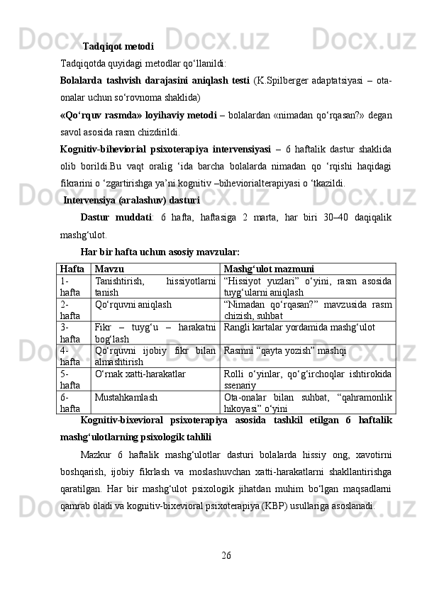  Tadqiqot metodi
Tadqiqotda quyidagi metodlar qo‘llanildi:
Bolalarda   tashvish   darajasini   aniqlash   testi   (K.Spilberger   adaptatsiyasi   –   ota-
onalar uchun so‘rovnoma shaklida)
«Qo‘rquv rasmda» loyihaviy metod i   – bolalardan «nimadan qo‘rqasan?»  degan
savol asosida rasm chizdirildi.
Kognitiv-biheviorial   psixoterapiya   intervensiyasi   –   6   haftalik   dastur   shaklida
olib   borildi.Bu   vaqt   oralig   ‘ida   barcha   bolalarda   nimadan   qo   ‘rqishi   haqidagi
fikrarini o ‘zgartirishga ya’ni kognitiv –biheviorialterapiyasi o ‘tkazildi.
 Intervensiya (aralashuv) dasturi
Dastur   muddati :   6   hafta,   haftasiga   2   marta,   har   biri   30–40   daqiqalik
mashg‘ulot.
Har bir hafta uchun asosiy mavzular:
Hafta Ma vzu Mashg‘ulot mazmuni
1-
hafta Tanishtirish,   hissiyotlarni
tanish “Hissiyot   yuzlari”   o‘yini,   rasm   asosida
tuyg‘ularni aniqlash
2-
hafta Qo‘rquvni aniqlash “Nimadan   qo‘rqasan?”   mavzusida   rasm
chizish, suhbat
3-
hafta Fikr   –   tuyg‘u   –   harakatni
bog‘lash Rangli kartalar yordamida mashg‘ulot
4-
hafta Qo‘rquvni   ijobiy   fikr   bilan
almashtirish Rasmni “qayta yozish” mashqi
5-
hafta O‘rnak xatti-harakatlar Rolli   o‘yinlar,   qo‘g‘irchoqlar   ishtirokida
ssenariy
6-
hafta Mustahkamlash Ota-onalar   bilan   suhbat,   “qahramonlik
hikoyasi” o‘yini
Kognitiv-bixevioral   psixoterapiya   asosida   tashkil   etilgan   6   haftalik
mashg‘ulotlarning psixologik tahlili
Mazkur   6   haftalik   mashg‘ulotlar   dasturi   bolalarda   hissiy   ong,   xavotirni
boshqarish,   ijobiy   fikrlash   va   moslashuvchan   xatti-harakatlarni   shakllantirishga
qaratilgan.   Har   bir   mashg‘ulot   psixologik   jihatdan   muhim   bo‘lgan   maqsadlarni
qamrab oladi va kognitiv-bixevioral psixoterapiya (KBP) usullariga asoslanadi.
26 