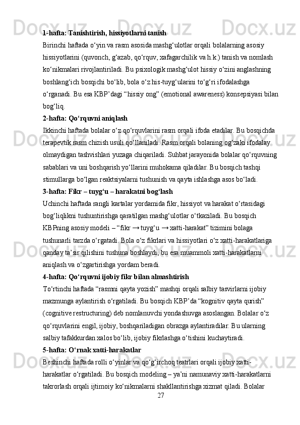 1-hafta: Tanishtirish, hissiyotlarni tanish
Birinchi haftada o‘yin va rasm asosida mashg‘ulotlar orqali bolalarning asosiy 
hissiyotlarini (quvonch, g‘azab, qo‘rquv, xafagarchilik va h.k.) tanish va nomlash 
ko‘nikmalari rivojlantiriladi. Bu psixologik mashg‘ulot hissiy o‘zini anglashning 
boshlang‘ich bosqichi bo‘lib, bola o‘z his-tuyg‘ularini to‘g‘ri ifodalashga 
o‘rganadi. Bu esa KBP’dagi “hissiy ong” (emotional awareness) konsepsiyasi bilan
bog‘liq.
2-hafta: Qo‘rquvni aniqlash
Ikkinchi haftada bolalar o‘z qo‘rquvlarini rasm orqali ifoda etadilar. Bu bosqichda 
terapevtik rasm chizish usuli qo‘llaniladi. Rasm orqali bolaning og‘zaki ifodalay 
olmaydigan tashvishlari yuzaga chiqariladi. Suhbat jarayonida bolalar qo‘rquvning
sabablari va uni boshqarish yo‘llarini muhokama qiladilar. Bu bosqich tashqi 
stimullarga bo‘lgan reaktsiyalarni tushunish va qayta ishlashga asos bo‘ladi.
3-hafta: Fikr – tuyg‘u – harakatni bog‘lash
Uchinchi haftada rangli kartalar yordamida fikr, hissiyot va harakat o‘rtasidagi 
bog‘liqlikni tushuntirishga qaratilgan mashg‘ulotlar o‘tkaziladi. Bu bosqich 
KBPning asosiy modeli – “fikr → tuyg‘u → xatti-harakat” tizimini bolaga 
tushunarli tarzda o‘rgatadi. Bola o‘z fikrlari va hissiyotlari o‘z xatti-harakatlariga 
qanday ta’sir qilishini tushuna boshlaydi, bu esa muammoli xatti-harakatlarni 
aniqlash va o‘zgartirishga yordam beradi.
4-hafta: Qo‘rquvni ijobiy fikr bilan almashtirish
To‘rtinchi haftada “rasmni qayta yozish” mashqi orqali salbiy tasvirlarni ijobiy 
mazmunga aylantirish o‘rgatiladi. Bu bosqich KBP’da “kognitiv qayta qurish” 
(cognitive restructuring) deb nomlanuvchi yondashuvga asoslangan. Bolalar o‘z 
qo‘rquvlarini engil, ijobiy, boshqariladigan obrazga aylantiradilar. Bu ularning 
salbiy tafakkurdan xalos bo‘lib, ijobiy fikrlashga o‘tishini kuchaytiradi.
5-hafta: O‘rnak xatti-harakatlar
Beshinchi haftada rolli o‘yinlar va qo‘g‘irchoq teatrlari orqali ijobiy xatti-
harakatlar o‘rgatiladi. Bu bosqich modeling – ya’ni namunaviy xatti-harakatlarni 
takrorlash orqali ijtimoiy ko‘nikmalarni shakllantirishga xizmat qiladi. Bolalar 
27 