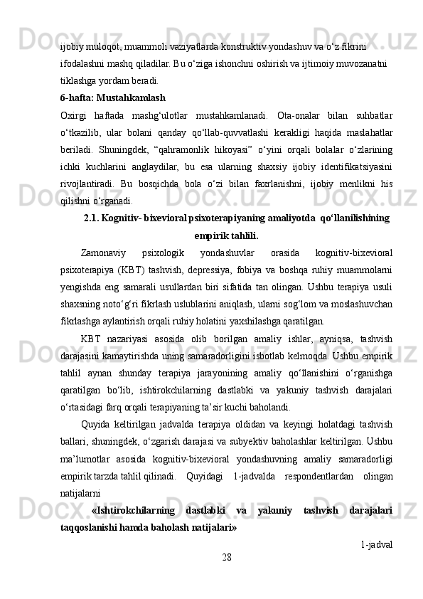 ijobiy muloqot, muammoli vaziyatlarda konstruktiv yondashuv va o‘z fikrini 
ifodalashni mashq qiladilar. Bu o‘ziga ishonchni oshirish va ijtimoiy muvozanatni 
tiklashga yordam beradi.
6-hafta: Mustahkamlash
Oxirgi   haftada   mashg‘ulotlar   mustahkamlanadi.   Ota-onalar   bilan   suhbatlar
o‘tkazilib,   ular   bolani   qanday   qo‘llab-quvvatlashi   kerakligi   haqida   maslahatlar
beriladi.   Shuningdek,   “qahramonlik   hikoyasi”   o‘yini   orqali   bolalar   o‘zlarining
ichki   kuchlarini   anglaydilar,   bu   esa   ularning   shaxsiy   ijobiy   identifikatsiyasini
rivojlantiradi.   Bu   bosqichda   bola   o‘zi   bilan   faxrlanishni,   ijobiy   menlikni   his
qilishni o‘rganadi. 
2.1.  Kognitiv- bixevioral psixoterapiyaning amaliyotda  qo‘llanilishining
empirik tahlili.
Zamonaviy   psixologik   yondashuvlar   orasida   kognitiv-bixevioral
psixoterapiya   (KBT)   tashvish,   depressiya,   fobiya   va   boshqa   ruhiy   muammolarni
yengishda   eng   samarali   usullardan   biri   sifatida   tan   olingan.   Ushbu   terapiya   usuli
shaxsning noto‘g‘ri fikrlash uslublarini aniqlash, ularni sog‘lom va moslashuvchan
fikrlashga aylantirish orqali ruhiy holatini yaxshilashga qaratilgan.
KBT   nazariyasi   asosida   olib   borilgan   amaliy   ishlar,   ayniqsa,   tashvish
darajasini kamaytirishda uning samaradorligini isbotlab kelmoqda. Ushbu empirik
tahlil   aynan   shunday   terapiya   jarayonining   amaliy   qo‘llanishini   o‘rganishga
qaratilgan   bo‘lib,   ishtirokchilarning   dastlabki   va   yakuniy   tashvish   darajalari
o‘rtasidagi farq orqali terapiyaning ta’sir kuchi baholandi.
Quyida   keltirilgan   jadvalda   terapiya   oldidan   va   keyingi   holatdagi   tashvish
ballari, shuningdek, o‘zgarish darajasi va subyektiv baholashlar keltirilgan. Ushbu
ma’lumotlar   asosida   kognitiv-bixevioral   yondashuvning   amaliy   samaradorligi
empirik tarzda tahlil qilinadi.  Quyidagi   1-jadvalda   respondentlardan   olingan
natijalarni 
  «Ishtirokchilarning   dastlabki   va   yakuniy   tashvish   darajalari
taqqoslanishi hamda baholash natijalari»
1-jadval
28 