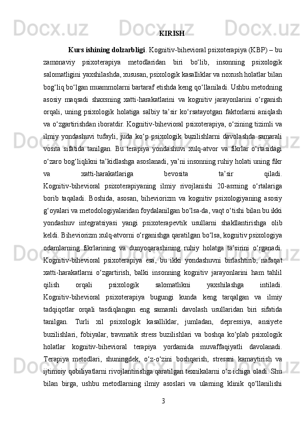 KIRISH
             Kurs ishining dolzarbligi .  Kognitiv-bihevioral psixoterapiya (KBP) – bu
zamonaviy   psixoterapiya   metodlaridan   biri   bo‘lib,   insonning   psixologik
salomatligini yaxshilashda, xususan, psixologik kasalliklar va noxush holatlar bilan
bog‘liq bo‘lgan muammolarni bartaraf etishda keng qo‘llaniladi. Ushbu metodning
asosiy   maqsadi   shaxsning   xatti-harakatlarini   va   kognitiv   jarayonlarini   o‘rganish
orqali,   uning   psixologik   holatiga   salbiy   ta’sir   ko‘rsatayotgan   faktorlarni   aniqlash
va o‘zgartirishdan iboratdir. Kognitiv-bihevioral psixoterapiya, o‘zining tizimli va
ilmiy   yondashuvi   tufayli,   juda   ko‘p   psixologik   buzilishlarni   davolashda   samarali
vosita   sifatida   tanilgan.   Bu   terapiya   yondashuvi   xulq-atvor   va   fikrlar   o‘rtasidagi
o‘zaro bog‘liqlikni ta’kidlashga asoslanadi, ya’ni insonning ruhiy holati uning fikr
va   xatti-harakatlariga   bevosita   ta’sir   qiladi.
Kognitiv-bihevioral   psixoterapiyaning   ilmiy   rivojlanishi   20-asrning   o‘rtalariga
borib   taqaladi.   Boshida,   asosan,   biheviorizm   va   kognitiv   psixologiyaning   asosiy
g‘oyalari va metodologiyalaridan foydalanilgan bo‘lsa-da, vaqt o‘tishi bilan bu ikki
yondashuv   integratsiyasi   yangi   psixoterapevtik   usullarni   shakllantirishga   olib
keldi. Biheviorizm xulq-atvorni o‘rganishga qaratilgan bo‘lsa, kognitiv psixologiya
odamlarning   fikrlarining   va   dunyoqarashining   ruhiy   holatga   ta’sirini   o‘rganadi.
Kognitiv-bihevioral   psixoterapiya   esa,   bu   ikki   yondashuvni   birlashtirib,   nafaqat
xatti-harakatlarni   o‘zgartirish,   balki   insonning   kognitiv   jarayonlarini   ham   tahlil
qilish   orqali   psixologik   salomatlikni   yaxshilashga   intiladi.
Kognitiv-bihevioral   psixoterapiya   bugungi   kunda   keng   tarqalgan   va   ilmiy
tadqiqotlar   orqali   tasdiqlangan   eng   samarali   davolash   usullaridan   biri   sifatida
tanilgan.   Turli   xil   psixologik   kasalliklar,   jumladan,   depressiya,   ansiyete
buzilishlari,   fobiyalar,   travmatik   stress   buzilishlari   va   boshqa   ko‘plab   psixologik
holatlar   kognitiv-bihevioral   terapiya   yordamida   muvaffaqiyatli   davolanadi.
Terapiya   metodlari,   shuningdek,   o‘z-o‘zini   boshqarish,   stressni   kamaytirish   va
ijtimoiy qobiliyatlarni rivojlantirishga qaratilgan texnikalarni o‘z ichiga oladi. Shu
bilan   birga,   ushbu   metodlarning   ilmiy   asoslari   va   ularning   klinik   qo‘llanilishi
3 