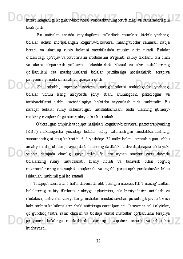 kuzatilmaganligi kognitiv-bixevioral yondashuvning xavfsizligi va samaradorligini
tasdiqladi.
Bu   natijalar   asosida   quyidagilarni   ta’kidlash   mumkin:   kichik   yoshdagi
bolalar   uchun   mo‘ljallangan   kognitiv-bixevioral   mashg‘ulotlar   samarali   natija
beradi   va   ularning   ruhiy   holatini   yaxshilashda   muhim   o‘rin   tutadi.   Bolalar
o‘zlaridagi   qo‘rquv   va   xavotirlarni   ifodalashni   o‘rganib,   salbiy   fikrlarni   tan   olish
va   ularni   o‘zgartirish   yo‘llarini   o‘zlashtirishdi.   Vizual   va   o‘yin   uslublarining
qo‘llanilishi   esa   mashg‘ulotlarni   bolalar   psixikasiga   moslashtirib,   terapiya
jarayonini yanada samarali va qiziqarli qildi.
Shu   sababli,   kognitiv-bixevioral   mashg‘ulotlarni   maktabgacha   yoshdagi
bolalar   uchun   keng   miqyosda   joriy   etish,   shuningdek,   psixologlar   va
tarbiyachilarni   ushbu   metodologiya   bo‘yicha   tayyorlash   juda   muhimdir.   Bu
nafaqat   bolalar   ruhiy   salomatligini   mustahkamlash,   balki   ularning   ijtimoiy-
madaniy rivojlanishiga ham ijobiy ta’sir ko‘rsatadi.
             O‘tkazilgan empirik tadqiqot natijalari kognitiv-bixevioral psixoterapiyaning
(KBT)   maktabgacha   yoshdagi   bolalar   ruhiy   salomatligini   mustahkamlashdagi
samaradorligini aniq ko‘rsatdi. 5–6 yoshdagi 32 nafar bolani qamrab olgan ushbu
amaliy mashg‘ulotlar jarayonida bolalarning dastlabki  tashvish darajasi  o‘rta yoki
yuqori   darajada   ekanligi   qayd   etildi.   Bu   esa   aynan   mazkur   yosh   davrida
bolalarning   ruhiy   muvozanati,   hissiy   holati   va   tashvish   bilan   bog‘liq
muammolarining o‘z vaqtida aniqlanishi va tegishli psixologik yondashuvlar bilan
ishlanishi muhimligini ko‘rsatadi.
      Tadqiqot doirasida 6 hafta davomida olib borilgan maxsus KBT mashg‘ulotlari
bolalarning   salbiy   fikrlarini   ijobiyga   aylantirish,   o‘z   hissiyotlarini   aniqlash   va
ifodalash, tashvishli vaziyatlarga nisbatan moslashuvchan psixologik javob berish
kabi muhim ko‘nikmalarni shakllantirishga qaratilgan edi. Jarayonda rolli o‘yinlar,
qo‘g‘irchoq   teatri,   rasm   chizish   va   boshqa   vizual   metodlar   qo‘llanilishi   terapiya
jarayonini   bolalarga   moslashtirib,   ularning   qiziqishini   oshirdi   va   ishtirokni
kuchaytirdi.
32 