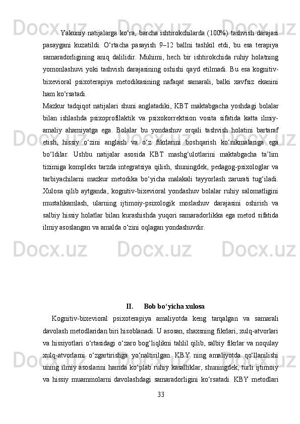               Yakuniy   natijalarga  ko‘ra,  barcha   ishtirokchilarda   (100%)   tashvish   darajasi
pasaygani   kuzatildi.   O‘rtacha   pasayish   9–12   ballni   tashkil   etdi,   bu   esa   terapiya
samaradorligining   aniq   dalilidir.   Muhimi,   hech   bir   ishtirokchida   ruhiy   holatning
yomonlashuvi   yoki   tashvish   darajasining   oshishi   qayd   etilmadi.   Bu   esa   kognitiv-
bixevioral   psixoterapiya   metodikasining   nafaqat   samarali,   balki   xavfsiz   ekanini
ham ko‘rsatadi.
Mazkur   tadqiqot   natijalari   shuni   anglatadiki,   KBT   maktabgacha   yoshdagi   bolalar
bilan   ishlashda   psixoprofilaktik   va   psixokorrektsion   vosita   sifatida   katta   ilmiy-
amaliy   ahamiyatga   ega.   Bolalar   bu   yondashuv   orqali   tashvish   holatini   bartaraf
etish,   hissiy   o‘zini   anglash   va   o‘z   fikrlarini   boshqarish   ko‘nikmalariga   ega
bo‘ldilar.   Ushbu   natijalar   asosida   KBT   mashg‘ulotlarini   maktabgacha   ta’lim
tizimiga   kompleks   tarzda   integratsiya   qilish,   shuningdek,   pedagog-psixologlar   va
tarbiyachilarni   mazkur   metodika   bo‘yicha   malakali   tayyorlash   zarurati   tug‘iladi.
Xulosa   qilib   aytganda,   kognitiv-bixevioral   yondashuv   bolalar   ruhiy   salomatligini
mustahkamlash,   ularning   ijtimoiy-psixologik   moslashuv   darajasini   oshirish   va
salbiy   hissiy   holatlar   bilan   kurashishda   yuqori   samaradorlikka   ega   metod  sifatida
ilmiy asoslangan va amalda o‘zini oqlagan yondashuvdir.
II. Bob bo‘yicha xulosa
Kognitiv-bixevioral   psixoterapiya   amaliyotda   keng   tarqalgan   va   samarali
davolash metodlaridan biri hisoblanadi. U asosan, shaxsning fikrlari, xulq-atvorlari
va hissiyotlari o‘rtasidagi o‘zaro bog‘liqlikni tahlil qilib, salbiy fikrlar va noqulay
xulq-atvorlarni   o‘zgartirishga   yo‘naltirilgan.   KBY   ning   amaliyotda   qo‘llanilishi
uning  ilmiy  asoslarini  hamda  ko‘plab  ruhiy  kasalliklar,   shuningdek,  turli   ijtimoiy
va   hissiy   muammolarni   davolashdagi   samaradorligini   ko‘rsatadi.   KBY   metodlari
33 