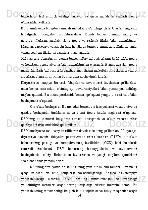 bemorlarni   faol   ishtirok   etishga   undaydi   va   qisqa   muddatda   sezilarli   ijobiy
o‘zgarishlar keltiradi.
KBY amaliyotda bir qator samarali metodlarni o‘z ichiga oladi. Ulardan eng keng
tarqalganlari:   Kognitiv   restrukturizatsiya:   Bunda   bemor   o‘zining   salbiy   va
noto‘g‘ri   fikrlarini   aniqlab,   ularni   ijobiy   va   realistik   fikrlar   bilan   almashtiradi.
Masalan, depressiya va xavotir kabi holatlarda bemor o‘zining xato fikrlarini tanib,
yangi, sog‘lom fikrlar va qarashlar shakllantiradi.
Xulq-atvorni   o‘zgartirish:   Bunda   bemor   salbiy   xulq-atvorlarini   tahlil   qilib,   ijobiy
va konstruktiv xulq-atvorlar bilan almashtirishni o‘rganadi. Bunga, masalan, ijobiy
mustahkamlash (xulq-atvorda yaxshi o‘zgarishlarni mukofotlash) yoki salbiy xulq-
atvorlarni o‘zgartirish uchun boshqaruvni kuchaytirish kiradi.
Ekspozitsion   terapiya:   Bu   usul,   fobiyalar   va   xavotirlarni   davolashda   qo‘llaniladi,
unda   bemor,   asta-sekin,   o‘zining   qo‘rquvli   vaziyatlari   bilan   yuzma-yuz   kelishga
majbur qilinadi. Bu metod yordamida bemor, qo‘rquvni yengib o‘tishni va u bilan
boshqaruvni o‘rganadi.
O‘z-o‘zini boshqarish: Bu metodda bemor, o‘z hissiyotlarini va xulq-atvorini
qanday   boshqarish,   tinchlantirish   va   o‘zini   ijobiy   tarzda   anglashni   o‘rganadi.
KBYning   bu   elementi   ko‘pincha   stressni   boshqarish   va   o‘zini   nazorat   qilish
qobiliyatini rivojlantirishda qo‘llaniladi.
KBY amaliyotda turli ruhiy kasalliklarni davolashda keng qo‘llaniladi. U, ayniqsa,
depressiya,   xavotir,   fobiyalar,   posttravmatik   stress   buzilishi   (PTSD),   o‘z-o‘zini
baholashning   pastligi   va   kompulsiv-xulq   buzilishlari   (OCD)   kabi   holatlarda
samarali   hisoblanadi.   KBY   bemorning   his-tuyg‘ularini   va   xulq-atvorini
boshqarishda,   salbiy   fikrlar   bilan   kurashishda   va   yangi,   sog‘lom   qarashlarni
shakllantirishda yordam beradi.
KBYning   amaliyotda   qo‘llanilishining   yana   bir   muhim   tomoni   –   bu   uning
qisqa   muddatli   va   aniq   natijalarga   yo‘naltirilganligi.   Boshqa   psixoterapiya
yondashuvlariga   nisbatan,   KBY   o‘zining   strukturalangan   va   maqsadga
yo‘naltirilgan   metodlari   orqali   tezroq   natijalarga   erishish   imkonini   beradi.   Bu
yondashuvning   samaradorligi   ko‘plab   klinik   tajribalar   va   ilmiy   tadqiqotlar   orqali
34 