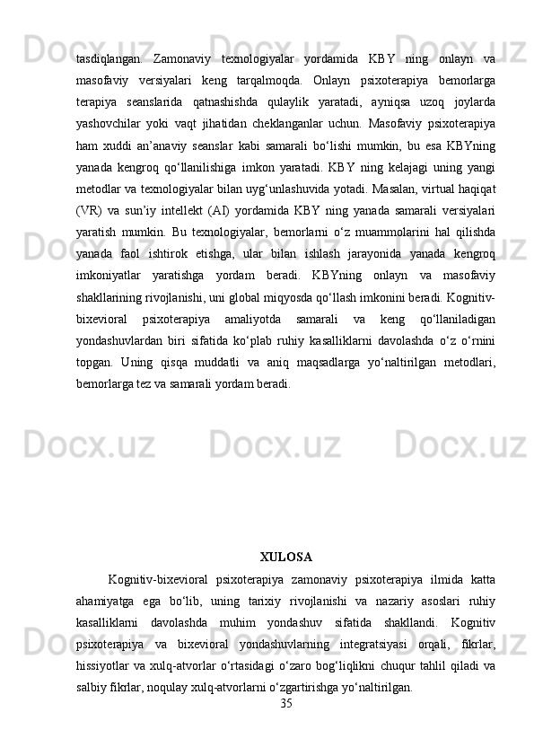 tasdiqlangan.   Zamonaviy   texnologiyalar   yordamida   KBY   ning   onlayn   va
masofaviy   versiyalari   keng   tarqalmoqda.   Onlayn   psixoterapiya   bemorlarga
terapiya   seanslarida   qatnashishda   qulaylik   yaratadi,   ayniqsa   uzoq   joylarda
yashovchilar   yoki   vaqt   jihatidan   cheklanganlar   uchun.   Masofaviy   psixoterapiya
ham   xuddi   an’anaviy   seanslar   kabi   samarali   bo‘lishi   mumkin,   bu   esa   KBYning
yanada   kengroq   qo‘llanilishiga   imkon   yaratadi.   KBY   ning   kelajagi   uning   yangi
metodlar va texnologiyalar bilan uyg‘unlashuvida yotadi. Masalan, virtual haqiqat
(VR)   va   sun’iy   intellekt   (AI)   yordamida   KBY   ning   yanada   samarali   versiyalari
yaratish   mumkin.   Bu   texnologiyalar,   bemorlarni   o‘z   muammolarini   hal   qilishda
yanada   faol   ishtirok   etishga,   ular   bilan   ishlash   jarayonida   yanada   kengroq
imkoniyatlar   yaratishga   yordam   beradi.   KBYning   onlayn   va   masofaviy
shakllarining rivojlanishi, uni global miqyosda qo‘llash imkonini beradi. Kognitiv-
bixevioral   psixoterapiya   amaliyotda   samarali   va   keng   qo‘llaniladigan
yondashuvlardan   biri   sifatida   ko‘plab   ruhiy   kasalliklarni   davolashda   o‘z   o‘rnini
topgan.   Uning   qisqa   muddatli   va   aniq   maqsadlarga   yo‘naltirilgan   metodlari,
bemorlarga tez va samarali yordam beradi.
XULOSA
Kognitiv-bixevioral   psixoterapiya   zamonaviy   psixoterapiya   ilmida   katta
ahamiyatga   ega   bo‘lib,   uning   tarixiy   rivojlanishi   va   nazariy   asoslari   ruhiy
kasalliklarni   davolashda   muhim   yondashuv   sifatida   shakllandi.   Kognitiv
psixoterapiya   va   bixevioral   yondashuvlarning   integratsiyasi   orqali,   fikrlar,
hissiyotlar   va   xulq-atvorlar   o‘rtasidagi   o‘zaro   bog‘liqlikni   chuqur   tahlil   qiladi   va
salbiy fikrlar, noqulay xulq-atvorlarni o‘zgartirishga yo‘naltirilgan.
35 