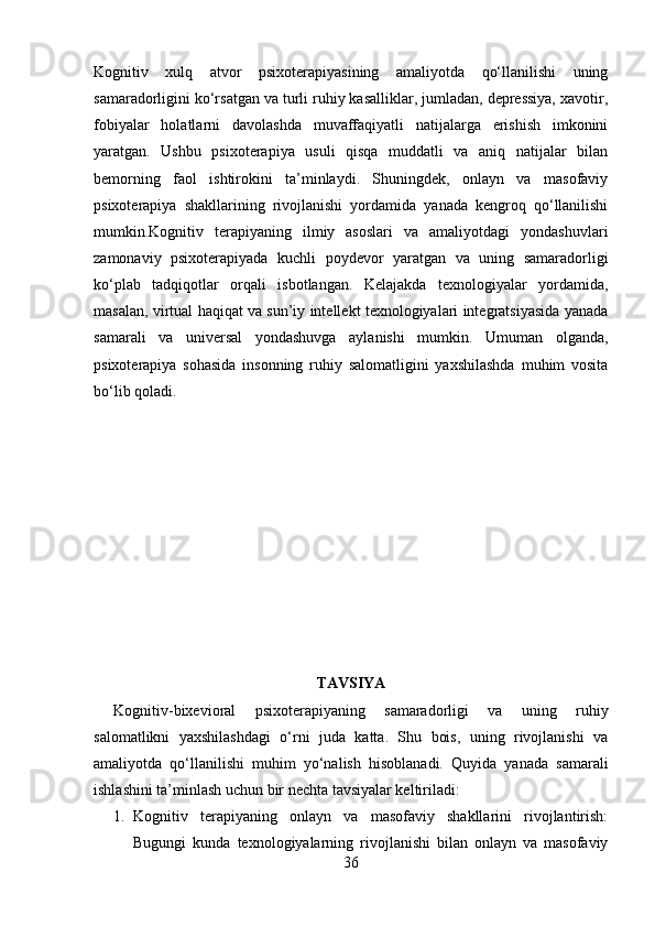 Kognitiv   xulq   atvor   psixoterapiyasining   amaliyotda   qo‘llanilishi   uning
samaradorligini ko‘rsatgan va turli ruhiy kasalliklar, jumladan, depressiya, xavotir,
fobiyalar   holatlarni   davolashda   muvaffaqiyatli   natijalarga   erishish   imkonini
yaratgan.   Ushbu   psixoterapiya   usuli   qisqa   muddatli   va   aniq   natijalar   bilan
bemorning   faol   ishtirokini   ta’minlaydi.   Shuningdek,   onlayn   va   masofaviy
psixoterapiya   shakllarining   rivojlanishi   yordamida   yanada   kengroq   qo‘llanilishi
mumkin.Kognitiv   terapiyaning   ilmiy   asoslari   va   amaliyotdagi   yondashuvlari
zamonaviy   psixoterapiyada   kuchli   poydevor   yaratgan   va   uning   samaradorligi
ko‘plab   tadqiqotlar   orqali   isbotlangan.   Kelajakda   texnologiyalar   yordamida,
masalan, virtual haqiqat va sun’iy intellekt texnologiyalari integratsiyasida yanada
samarali   va   universal   yondashuvga   aylanishi   mumkin.   Umuman   olganda,
psixoterapiya   sohasida   insonning   ruhiy   salomatligini   yaxshilashda   muhim   vosita
bo‘lib qoladi.
TAVSIYA
Kognitiv-bixevioral   psixoterapiyaning   samaradorligi   va   uning   ruhiy
salomatlikni   yaxshilashdagi   o‘rni   juda   katta.   Shu   bois,   uning   rivojlanishi   va
amaliyotda   qo‘llanilishi   muhim   yo‘nalish   hisoblanadi.   Quyida   yanada   samarali
ishlashini ta’minlash uchun bir nechta tavsiyalar keltiriladi:
1. Kognitiv   terapiyaning   onlayn   va   masofaviy   shakllarini   rivojlantirish:
Bugungi   kunda   texnologiyalarning   rivojlanishi   bilan   onlayn   va   masofaviy
36 