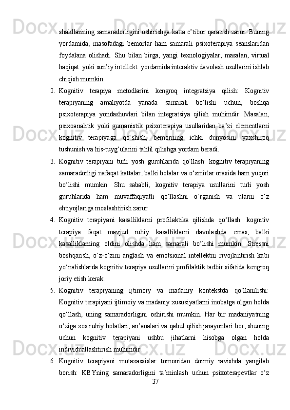 shakllarining samaradorligini oshirishga katta e’tibor qaratish zarur. Buning
yordamida,   masofadagi   bemorlar   ham   samarali   psixoterapiya   seanslaridan
foydalana   olishadi.   Shu   bilan   birga,   yangi   texnologiyalar,   masalan,   virtual
haqiqat  yoki sun’iy intellekt  yordamida interaktiv davolash usullarini ishlab
chiqish mumkin.
2. Kognitiv   terapiya   metodlarini   kengroq   integratsiya   qilish:   Kognitiv
terapiyaning   amaliyotda   yanada   samarali   bo‘lishi   uchun,   boshqa
psixoterapiya   yondashuvlari   bilan   integratsiya   qilish   muhimdir.   Masalan,
psixoanalitik   yoki   gumanistik   psixoterapiya   usullaridan   ba’zi   elementlarni
kognitiv   terapiyaga   qo‘shish,   bemorning   ichki   dunyosini   yaxshiroq
tushunish va his-tuyg‘ularini tahlil qilishga yordam beradi.
3. Kognitiv   terapiyani   turli   yosh   guruhlarida   qo‘llash:   kognitiv   terapiyaning
samaradorligi nafaqat kattalar, balki bolalar va o‘smirlar orasida ham yuqori
bo‘lishi   mumkin.   Shu   sababli,   kognitiv   terapiya   usullarini   turli   yosh
guruhlarida   ham   muvaffaqiyatli   qo‘llashni   o‘rganish   va   ularni   o‘z
ehtiyojlariga moslashtirish zarur.
4. Kognitiv   terapiyani   kasalliklarni   profilaktika   qilishda   qo‘llash:   kognitiv
terapiya   faqat   mavjud   ruhiy   kasalliklarni   davolashda   emas,   balki
kasalliklarning   oldini   olishda   ham   samarali   bo‘lishi   mumkin.   Stressni
boshqarish,   o‘z-o‘zini   anglash   va   emotsional   intellektni   rivojlantirish   kabi
yo‘nalishlarda kognitiv terapiya usullarini profilaktik tadbir sifatida kengroq
joriy etish kerak.
5. Kognitiv   terapiyaning   ijtimoiy   va   madaniy   kontekstda   qo‘llanilishi:
Kognitiv terapiyani ijtimoiy va madaniy xususiyatlarni inobatga olgan holda
qo‘llash,   uning   samaradorligini   oshirishi   mumkin.   Har   bir   madaniyatning
o‘ziga xos ruhiy holatlari, an’analari va qabul qilish jarayonlari bor, shuning
uchun   kognitiv   terapiyani   ushbu   jihatlarni   hisobga   olgan   holda
individuallashtirish muhimdir.
6. Kognitiv   terapiyani   mutaxassislar   tomonidan   doimiy   ravishda   yangilab
borish:   KBYning   samaradorligini   ta’minlash   uchun   psixoterapevtlar   o‘z
37 