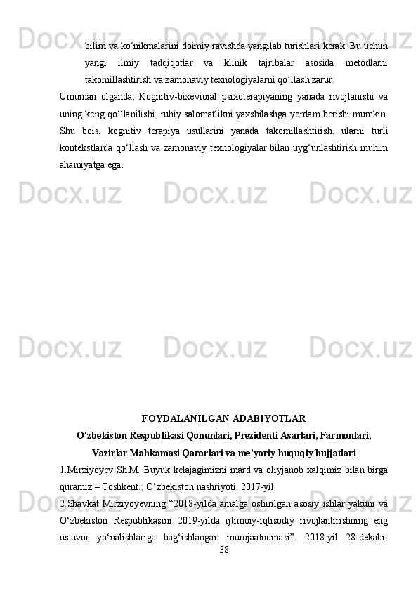 bilim va ko‘nikmalarini doimiy ravishda yangilab turishlari kerak. Bu uchun
yangi   ilmiy   tadqiqotlar   va   klinik   tajribalar   asosida   metodlarni
takomillashtirish va zamonaviy texnologiyalarni qo‘llash zarur.
Umuman   olganda,   Kognitiv-bixevioral   psixoterapiyaning   yanada   rivojlanishi   va
uning keng qo‘llanilishi, ruhiy salomatlikni yaxshilashga yordam berishi mumkin.
Shu   bois,   kognitiv   terapiya   usullarini   yanada   takomillashtirish,   ularni   turli
kontekstlarda qo‘llash va zamonaviy texnologiyalar bilan uyg‘unlashtirish muhim
ahamiyatga ega.
FOYDALANILGAN ADABIYOTLAR
O‘zbekiston Respublikasi Qonunlari, Prezidenti Asarlari, Farmonlari,
Vazirlar Mahkamasi Qarorlari va me’yoriy huquqiy hujjatlari
1.Mirziyoyev Sh.M. Buyuk kelajagimizni mard va oliyjanob xalqimiz bilan birga
quramiz – Toshkent.; O‘zbekiston nashriyoti. 2017-yil 
2.Shavkat   Mirziyoyevning   “2018-yilda   amalga   oshirilgan   asosiy   ishlar   yakuni   va
O‘zbekiston   Respublikasini   2019-yilda   ijtimoiy-iqtisodiy   rivojlantirishning   eng
ustuvor   yo‘nalishlariga   bag‘ishlangan   murojaatnomasi”.   2018-yil   28-dekabr.
38 