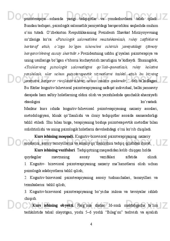 psixoterapiya   sohasida   yangi   tadqiqotlar   va   yondashuvlarni   talab   qiladi.
Bundan tashqari, psixologik salomatlik jamiyatdagi barqarorlikni saqlashda muhim
o‘rin   tutadi.   O‘zbekiston   Respublikasining   Prezidenti   Shavkat   Mirziyoyevning
so‘zlariga   ko‘ra:   «Psixologik   salomatlikni   mustahkamlash,   ruhiy   zaifliklarni
bartaraf   etish,   o‘ziga   bo‘lgan   ishonchni   oshirish   jamiyatdagi   ijtimoiy
barqarorlikning  asosiy  shartidir.»   Prezidentning ushbu g‘oyalari  psixoterapiya va
uning usullariga bo‘lgan e’tiborni kuchaytirish zarurligini ta’kidlaydi. Shuningdek,
«Yoshlarning   psixologik   salomatligini   qo‘llab-quvvatlash,   ruhiy   holatini
yaxshilash,   ular   uchun   psixoterapevtik   xizmatlarni   tashkil   etish   bu   bizning
jamiyatni   barqaror   rivojlantirishimiz   uchun   muhim   qadamdir,”   deb   ta’kidlagan.
Bu fikrlar kognitiv-bihevioral psixoterapiyaning nafaqat individual, balki jamoaviy
darajada ham salbiy holatlarning oldini olish va yaxshilashda qanchalik ahamiyatli
ekanligini   ko‘rsatadi.
Mazkur   kurs   ishida   kognitiv-bihevioral   psixoterapiyaning   nazariy   asoslari,
metodologiyasi,   klinik   qo‘llanilishi   va   ilmiy   tadqiqotlar   asosida   samaradorligi
tahlil  etiladi.  Shu  bilan birga,  terapiyaning  boshqa  psixoterapevtik  metodlar  bilan
solishtirilishi va uning psixologik holatlarni davolashdagi o‘rni ko‘rib chiqiladi. 
Kurs ishining maqsadi.  Kognitiv-bixevioral psixoterapiyaning  nazariy 
asoslarini, asosiy tamoyillarini va amaliy qo‘llanilishini tadqiq qilishdan iborat.
Kurs ishining vazifalari . Tadqiqotning maqsadidan kelib chiqqan holda 
quydagilar   mavzuning   asosiy   vazifalari   sifatida   olindi.
1.   Kognitiv-   bixevioral   psixoterapiyaning   nazariy   ma’lumotlarni   olish   uchun
psixologik adabiyotlarni tahlil qilish;
2.   Kognitiv-bixevioral   psixoterapiyaning   asosiy   tushunchalari,   tamoyillari   va
texnikalarini  tahlil qilish;
3.   Kognitiv-bixevioral   psixoterapiyaning   bo‘yicha   xulosa   va   tavsiyalar   ishlab
chiqish.
Kurs   ishining   obyekti.   Farg‘ona   shahar   36-sonli   maktabgacha   ta’lim
tashkilotida   tahsil   olayotgan,   yoshi   5–6   yoshli   “Bilag‘on”   tashvish   va   ajralish
4 