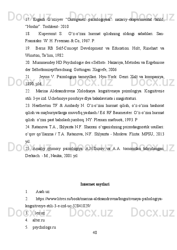 17.   Ergash   G‘oziyev   “Ontogenez   psixologiyasi”   nazariy-eksperimental   tahlil,
“Noshir”. Toshkent- 2010 
18.   Kupersmit   S.     O‘z-o‘zini   hurmat   qilishning   oldingi   sabablari.   San-
Fransisko: W. H. Freeman & Co, 1967. P. 
19.     Berns   RB   Self-Concept   Development   va   Education.   Holt,   Rinehart   va
Winston, Ta’lim, 1982. 
20.  Mummendey HD Psychologie des «Selbst». Nazariya, Metoden va Ergebnisse
der Selbstkonzeptforschung. Gottingen: Xogrefe, 2006 
21.     Jeyms   V.   Psixologiya   tamoyillari.   Nyu-York:   Genri   Xolt   va   kompaniya,
1890. jild. 
22. Marina   Aleksandrovna   Xolodnaya.   kognitivnaya   psixologiya.   Kognitivnie
stili 3-ye izd. Uchebnoye posobiye dlya bakalavriata i magistraturi.
23.   Heatherton   TF   &   Ambady   N.   O‘z-o‘zini   hurmat   qilish,   o‘z-o‘zini   bashorat
qilish va majburiyatlarga muvofiq yashash / Ed. RF Baumeister. O‘z-o‘zini hurmat
qilish: o‘zini past baholash jumboq. NY: Plenum matbuoti, 1993. P
24. Ratanova T.A., Shlyaxta N.F. Shaxsni  o‘rganishning psixodiagnostik usullari:
o‘quv   qo‘llanma   /   T.A.   Ratanova,   N.F.   Shlyaxta   -   Moskva:   Flinta:   MPSU,   2013
yil.
25.   Amaliy   ijtimoiy   psixologiya.   A.N.Suxov   va   A.A.   tomonidan   tahrirlangan.
Derkach. - M., Nauka, 2001 yil
Internet saytlari
1. Asab.uz
2. https://www.litres.ru/book/marina-aleksandrovna/kognitivnaya-psihologiya-
kognitivnye-stili-3-e-izd-uc-32841029/
3.      lex.uz
4.    alter.ru
5.    psychologs.ru 
40 