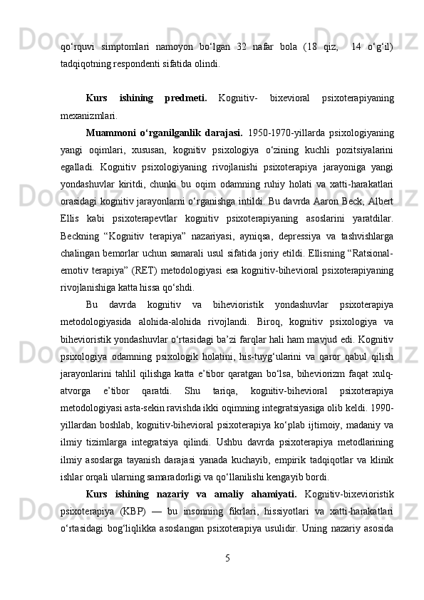 qo‘rquvi   simptomlari   namoyon   bo‘lgan   32   nafar   bola   (18   qiz,     14   o‘g‘il)
tadqiqotning respondenti sifatida olindi.
Kurs   ishining   predmeti.   Kognitiv-   bixevioral   psixoterapiyaning
mexanizmlari. 
Muammoni   o‘rganilganlik   darajasi.   1950-1970-yillarda   psixologiyaning
yangi   oqimlari,   xususan,   kognitiv   psixologiya   o‘zining   kuchli   pozitsiyalarini
egalladi.   Kognitiv   psixologiyaning   rivojlanishi   psixoterapiya   jarayoniga   yangi
yondashuvlar   kiritdi,   chunki   bu   oqim   odamning   ruhiy   holati   va   xatti-harakatlari
orasidagi  kognitiv jarayonlarni o‘rganishga intildi. Bu davrda Aaron Beck, Albert
Ellis   kabi   psixoterapevtlar   kognitiv   psixoterapiyaning   asoslarini   yaratdilar.
Beckning   “Kognitiv   terapiya”   nazariyasi,   ayniqsa,   depressiya   va   tashvishlarga
chalingan bemorlar  uchun samarali usul  sifatida joriy etildi. Ellisning “Ratsional-
emotiv terapiya” (RET)  metodologiyasi  esa kognitiv-bihevioral  psixoterapiyaning
rivojlanishiga katta hissa qo‘shdi.
Bu   davrda   kognitiv   va   bihevioristik   yondashuvlar   psixoterapiya
metodologiyasida   alohida-alohida   rivojlandi.   Biroq,   kognitiv   psixologiya   va
bihevioristik yondashuvlar o‘rtasidagi ba’zi farqlar hali ham mavjud edi. Kognitiv
psixologiya   odamning   psixologik   holatini,   his-tuyg‘ularini   va   qaror   qabul   qilish
jarayonlarini   tahlil   qilishga   katta   e’tibor   qaratgan   bo‘lsa,   biheviorizm   faqat   xulq-
atvorga   e’tibor   qaratdi.   Shu   tariqa,   kognitiv-bihevioral   psixoterapiya
metodologiyasi asta-sekin ravishda ikki oqimning integratsiyasiga olib keldi. 1990-
yillardan   boshlab,   kognitiv-bihevioral   psixoterapiya  ko‘plab   ijtimoiy,   madaniy  va
ilmiy   tizimlarga   integratsiya   qilindi.   Ushbu   davrda   psixoterapiya   metodlarining
ilmiy   asoslarga   tayanish   darajasi   yanada   kuchayib,   empirik   tadqiqotlar   va   klinik
ishlar orqali ularning samaradorligi va qo‘llanilishi kengayib bordi.
Kurs   ishining   nazariy   va   amaliy   ahamiyati.   Kognitiv-bixevioristik
psixoterapiya   (KBP)   —   bu   insonning   fikrlari,   hissiyotlari   va   xatti-harakatlari
o‘rtasidagi   bog‘liqlikka   asoslangan   psixoterapiya   usulidir.   Uning   nazariy   asosida
5 