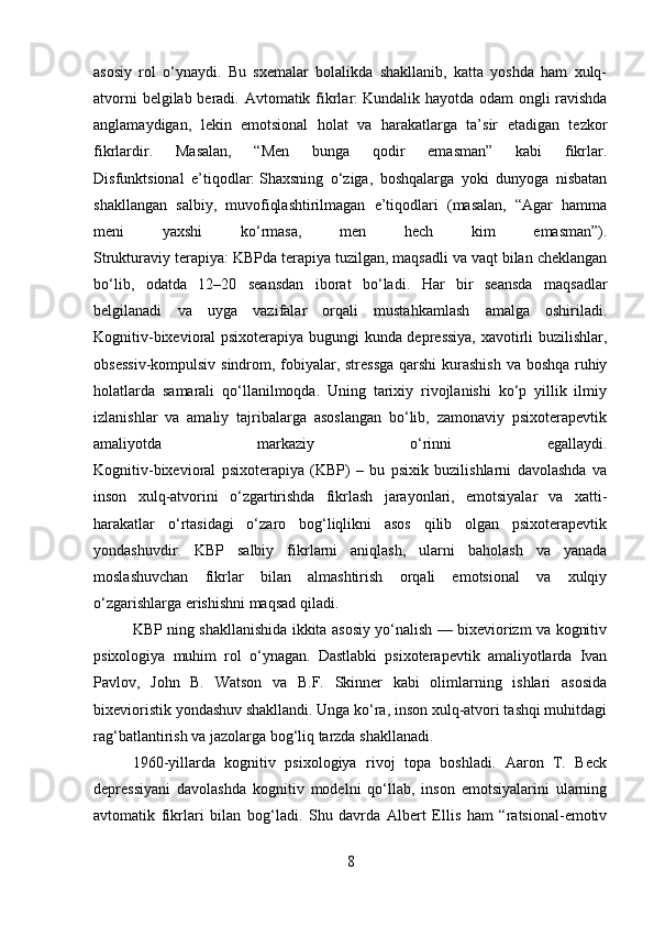 asosiy   rol   o‘ynaydi.   Bu   sxemalar   bolalikda   shakllanib,   katta   yoshda   ham   xulq-
atvorni  belgilab beradi. Avtomatik fikrlar:   Kundalik hayotda odam  ongli  ravishda
anglamaydigan,   lekin   emotsional   holat   va   harakatlarga   ta’sir   etadigan   tezkor
fikrlardir.   Masalan,   “Men   bunga   qodir   emasman”   kabi   fikrlar.
Disfunktsional   e’tiqodlar:   Shaxsning   o‘ziga,   boshqalarga   yoki   dunyoga   nisbatan
shakllangan   salbiy,   muvofiqlashtirilmagan   e’tiqodlari   (masalan,   “Agar   hamma
meni   yaxshi   ko‘rmasa,   men   hech   kim   emasman”).
Strukturaviy terapiya:   KBPda terapiya tuzilgan, maqsadli va vaqt bilan cheklangan
bo‘lib,   odatda   12–20   seansdan   iborat   bo‘ladi.   Har   bir   seansda   maqsadlar
belgilanadi   va   uyga   vazifalar   orqali   mustahkamlash   amalga   oshiriladi.
Kognitiv-bixevioral psixoterapiya bugungi kunda depressiya, xavotirli buzilishlar,
obsessiv-kompulsiv sindrom, fobiyalar, stressga  qarshi kurashish va boshqa ruhiy
holatlarda   samarali   qo‘llanilmoqda.   Uning   tarixiy   rivojlanishi   ko‘p   yillik   ilmiy
izlanishlar   va   amaliy   tajribalarga   asoslangan   bo‘lib,   zamonaviy   psixoterapevtik
amaliyotda   markaziy   o‘rinni   egallaydi.
Kognitiv-bixevioral   psixoterapiya   (KBP)   –   bu   psixik   buzilishlarni   davolashda   va
inson   xulq-atvorini   o‘zgartirishda   fikrlash   jarayonlari,   emotsiyalar   va   xatti-
harakatlar   o‘rtasidagi   o‘zaro   bog‘liqlikni   asos   qilib   olgan   psixoterapevtik
yondashuvdir.   KBP   salbiy   fikrlarni   aniqlash,   ularni   baholash   va   yanada
moslashuvchan   fikrlar   bilan   almashtirish   orqali   emotsional   va   xulqiy
o‘zgarishlarga erishishni maqsad qiladi.
KBP ning shakllanishida ikkita asosiy yo‘nalish — bixeviorizm va kognitiv
psixologiya   muhim   rol   o‘ynagan.   Dastlabki   psixoterapevtik   amaliyotlarda   Ivan
Pavlov,   John   B.   Watson   va   B.F.   Skinner   kabi   olimlarning   ishlari   asosida
bixevioristik yondashuv shakllandi. Unga ko‘ra, inson xulq-atvori tashqi muhitdagi
rag‘batlantirish va jazolarga bog‘liq tarzda shakllanadi.
1960-yillarda   kognitiv   psixologiya   rivoj   topa   boshladi.   Aaron   T.   Beck
depressiyani   davolashda   kognitiv   modelni   qo‘llab,   inson   emotsiyalarini   ularning
avtomatik   fikrlari   bilan   bog‘ladi.   Shu   davrda   Albert   Ellis   ham   “ratsional-emotiv
8 