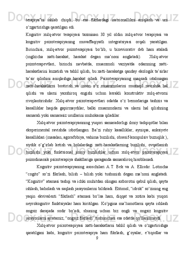 terapiya”ni   ishlab   chiqdi,   bu   esa   fikrlardagi   iratsionallikni   aniqlash   va   uni
o‘zgartirishga qaratilgan edi.
Kognitiv   xulq-atvor   terapiyasi   taxminan   30   yil   oldin   xulq-atvor   terapiyasi   va
kognitiv   psixoterapiyaning   muvaffaqiyatli   integratsiyasi   orqali   yaratilgan.
Birinchisi,   xulq-atvor   psixoterapiyasi   bo‘lib,   u   bixeviorativ   deb   ham   ataladi
(inglizcha   xatti-harakat,   harakat   degan   ma’noni   anglatadi).     Xulq-atvor
psixoterapevtlari,   birinchi   navbatda,   muammoli   vaziyatda   odamning   xatti-
harakatlarini kuzatish va tahlil qilish, bu xatti-harakatga qanday ekologik ta’sirlar
ta’sir   qilishini   aniqlashga   harakat   qiladi.   Psixoterapiyaning   maqsadi   istalmagan
xatti-harakatlarni   bostirish   va   inson   o‘z   muammolarini   mustaqil   ravishda   hal
qilishi   va   ularni   yaxshiroq   engishi   uchun   kerakli   konstruktiv   xulq-atvorni
rivojlantirishdir.   Xulq-atvor   psixoterapevtlari   odatda   o‘z   bemorlariga   tashxis   va
kasalliklar   haqida   gapirmaydilar,   balki   muammolarni   va   ularni   hal   qilishning
samarali yoki samarasiz usullarini muhokama qiladilar.
Xulq-atvor  psixoterapiyasining  yuqori  samaradorligi  ilmiy tadqiqotlar  bilan
eksperimental   ravishda   isbotlangan.   Ba’zi   ruhiy   kasalliklar,   ayniqsa,   anksiyete
kasalliklari (masalan, agorafobiya, vahima buzilishi, obsesif-kompulsiv buzuqlik ),
siydik   o‘g‘irlab   ketish   va   bolalardagi   xatti-harakatlarning   buzilishi,   ovqatlanish
buzilishi   yoki   funktsional   jinsiy   buzilishlar   uchun   xulq-atvor   psixoterapiyasi
psixodinamik psixoterapiya shakllariga qaraganda samaraliroq hisoblanadi.
Kognitiv   psixoterapiyaning   asoschilari   A.T.   Bek   va   A.   Ellisdir.   Lotincha
“cogito”   so‘zi   fikrlash,   bilish   –   bilish   yoki   tushunish   degan   ma’noni   anglatadi.
“Kognitiv” atamasi tashqi va ichki muhitdan olingan axborotni qabul qilish, qayta
ishlash, baholash va saqlash jarayonlarini bildiradi. Ehtimol, “idrok” so‘zining eng
yaqin   ekvivalenti   “fikrlash”   atamasi   bo‘lsa   ham,   diqqat   va   xotira   kabi   yuqori
neyrokognitiv   funktsiyalar   ham   kiritilgan.   Ko‘pgina   ma’lumotlarni   qayta   ishlash
ongsiz   darajada   sodir   bo‘adi,   shuning   uchun   biz   ongli   va   ongsiz   kognitiv
jarayonlarni ajratamiz, “ongsiz fikrlash” tushunchasi esa odatda qo‘llanilmaydi.
Xulq-atvor   psixoterapiyasi   xatti-harakatlarni   tahlil   qilish   va   o‘zgartirishga
qaratilgani   kabi,   kognitiv   psixoterapiya   ham   fikrlash,   g‘oyalar,   e’tiqodlar   va
9 
