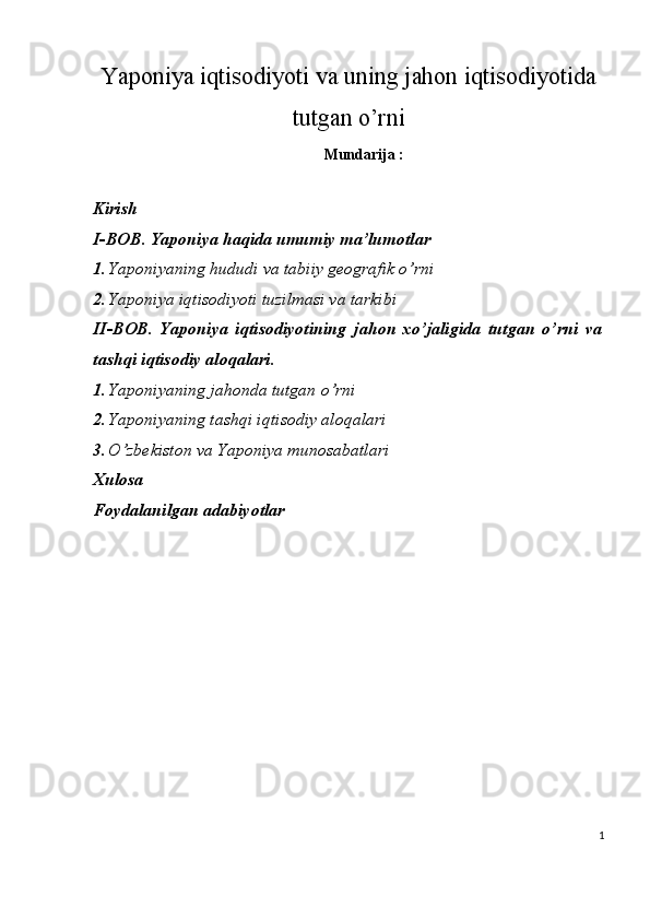 Yaponiya iqtisodiyoti va uning jahon iqtisodiyotida
tutgan o’rni
Mundarija :
Kirish 
I-BOB. Yaponiya haqida umumiy ma’lumotlar 
1. Yaponiyaning hududi va tabiiy geografik o’rni  
2. Yaponiya iqtisodiyoti tuzilmasi va tarkibi  
II-BOB.   Yaponiya   iqtisodiyotining   jahon   xo’jaligida   tutgan   o’rni   va
tashqi iqtisodiy aloqalari. 
1. Yaponiyaning jahonda tutgan o’rni
2. Yaponiyaning tashqi iqtisodiy aloqalari 
3. O’zbekiston va Yaponiya munosabatlari 
Xulosa 
Foydalanilgan adabiyotlar 
 
 
 
 
   
1
 
  