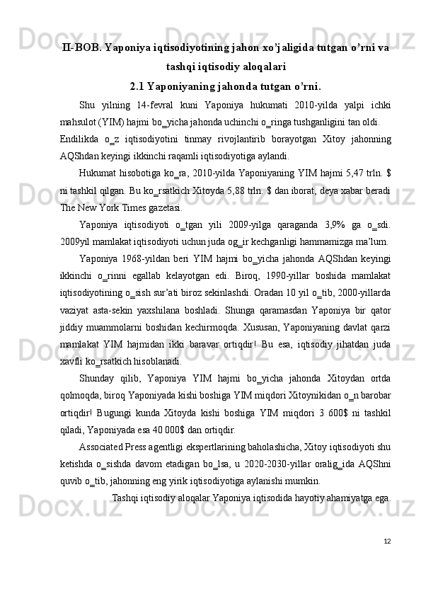 II-BOB. Yaponiya iqtisodiyotining jahon xo’jaligida tutgan o’rni va
tashqi iqtisodiy aloqalari 
2.1 Yaponiyaning jahonda tutgan o’rni. 
Shu   yilning   14-fevral   kuni   Yaponiya   hukumati   2010-yilda   yalpi   ichki
mahsulot (YIM) hajmi bo‗yicha jahonda uchinchi o‗ringa tushganligini tan oldi. 
Endilikda   o‗z   iqtisodiyotini   tinmay   rivojlantirib   borayotgan   Xitoy   jahonning
AQShdan keyingi ikkinchi raqamli iqtisodiyotiga aylandi. 
Hukumat hisobotiga ko‗ra, 2010-yilda Yaponiyaning YIM hajmi 5,47 trln. $
ni tashkil qilgan. Bu ko‗rsatkich Xitoyda 5,88 trln. $ dan iborat, deya xabar beradi
The New York Times gazetasi. 
Yaponiya   iqtisodiyoti   o‗tgan   yili   2009-yilga   qaraganda   3,9%   ga   o‗sdi.
2009yil mamlakat iqtisodiyoti uchun juda og‗ir kechganligi hammamizga ma’lum.
Yaponiya   1968-yildan   beri   YIM   hajmi   bo‗yicha   jahonda   AQShdan   keyingi
ikkinchi   o‗rinni   egallab   kelayotgan   edi.   Biroq,   1990-yillar   boshida   mamlakat
iqtisodiyotining o‗sish sur’ati biroz sekinlashdi. Oradan 10 yil o‗tib, 2000-yillarda
vaziyat   asta-sekin   yaxshilana   boshladi.   Shunga   qaramasdan   Yaponiya   bir   qator
jiddiy   muammolarni   boshidan   kechirmoqda.   Xususan,   Yaponiyaning   davlat   qarzi
mamlakat   YIM   hajmidan   ikki   baravar   ortiqdir!   Bu   esa,   iqtisodiy   jihatdan   juda
xavfli ko‗rsatkich hisoblanadi. 
Shunday   qilib,   Yaponiya   YIM   hajmi   bo‗yicha   jahonda   Xitoydan   ortda
qolmoqda, biroq Yaponiyada kishi boshiga YIM miqdori Xitoynikidan o‗n barobar
ortiqdir!   Bugungi   kunda   Xitoyda   kishi   boshiga   YIM   miqdori   3   600$   ni   tashkil
qiladi, Yaponiyada esa 40 000$ dan ortiqdir. 
Associated Press agentligi ekspertlarining baholashicha, Xitoy iqtisodiyoti shu
ketishda   o‗sishda   davom   etadigan   bo‗lsa,   u   2020-2030-yillar   oralig‗ida   AQShni
quvib o‗tib, jahonning eng yirik iqtisodiyotiga aylanishi mumkin. 
Tashqi iqtisodiy aloqalar Yaponiya iqtisodida hayotiy ahamiyatga ega. 
12