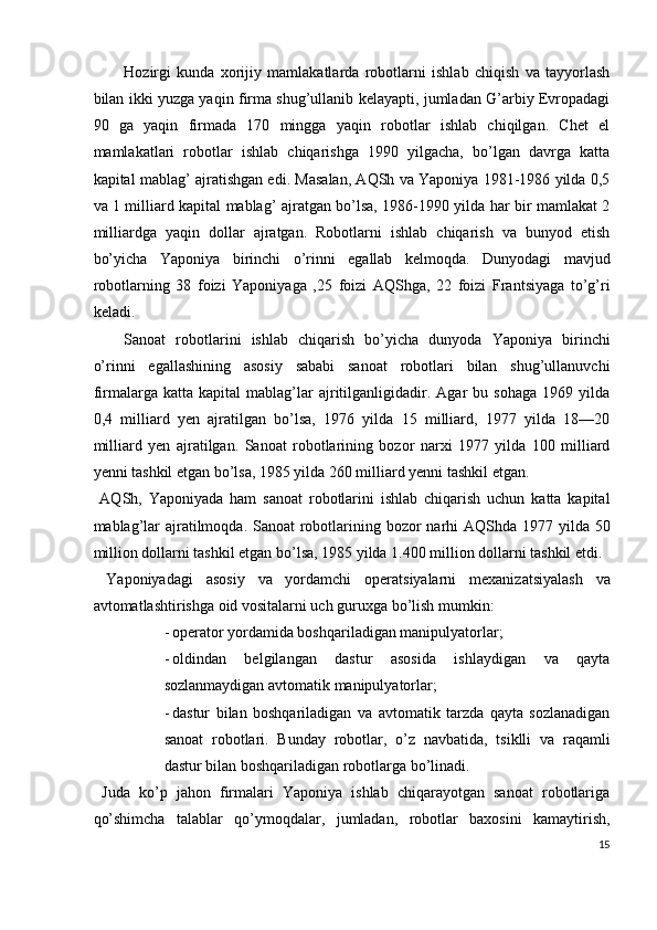 Hozirgi   kunda   xorijiy   mamlakatlarda   robotlarni   ishlab   chiqish   va   tayyorlash
bilan ikki yuzga yaqin firma shug’ullanib kelayapti, jumladan G’arbiy Evropadagi
90   ga   yaqin   firmada   170   mingga   yaqin   robotlar   ishlab   chiqilgan.   Chet   el
mamlakatlari   robotlar   ishlab   chiqarishga   1990   yilgacha,   bo’lgan   davrga   katta
kapital mablag’ ajratishgan edi. Masalan, AQSh va Yaponiya 1981-1986 yilda 0,5
va 1 milliard kapital mablag’ ajratgan bo’lsa, 1986-1990 yilda har bir mamlakat 2
milliardga   yaqin   dollar   ajratgan.   Robotlarni   ishlab   chiqarish   va   bunyod   etish
bo’yicha   Yaponiya   birinchi   o’rinni   egallab   kelmoqda.   Dunyodagi   mavjud
robotlarning   38   foizi   Yaponiyaga   ,25   foizi   AQShga,   22   foizi   Frantsiyaga   to’g’ri
keladi. 
Sanoat   robotlarini   ishlab   chiqarish   bo’yicha   dunyoda   Yaponiya   birinchi
o’rinni   egallashining   asosiy   sababi   sanoat   robotlari   bilan   shug’ullanuvchi
firmalarga   katta   kapital   mablag’lar   ajritilganligidadir.   Agar   bu   sohaga   1969   yilda
0,4   milliard   yen   ajratilgan   bo’lsa,   1976   yilda   15   milliard,   1977   yilda   18—20
milliard   yen   ajratilgan.   Sanoat   robotlarining   bozor   narxi   1977   yilda   100   milliard
yenni tashkil etgan bo’lsa, 1985 yilda 260 milliard yenni tashkil etgan. 
  AQSh,   Yaponiyada   ham   sanoat   robotlarini   ishlab   chiqarish   uchun   katta   kapital
mablag’lar  ajratilmoqda. Sanoat robotlarining bozor narhi AQShda 1977 yilda 50
million dollarni tashkil etgan bo’lsa, 1985 yilda 1.400 million dollarni tashkil etdi. 
  Yaponiyadagi   asosiy   va   yordamchi   operatsiyalarni   mexanizatsiyalash   va
avtomatlashtirishga oid vositalarni uch guruxga bo’lish mumkin: 
- operator yordamida boshqariladigan manipulyatorlar; 
- oldindan   belgilangan   dastur   asosida   ishlaydigan   va   qayta
sozlanmaydigan avtomatik manipulyatorlar; 
- dastur   bilan   boshqariladigan   va   avtomatik   tarzda   qayta   sozlanadigan
sanoat   robotlari.   Bunday   robotlar,   o’z   navbatida,   tsiklli   va   raqamli
dastur bilan boshqariladigan robotlarga bo’linadi. 
  Juda   ko’p   jahon   firmalari   Yaponiya   ishlab   chiqarayotgan   sanoat   robotlariga
qo’shimcha   talablar   qo’ymoqdalar,   jumladan,   robotlar   baxosini   kamaytirish,
15