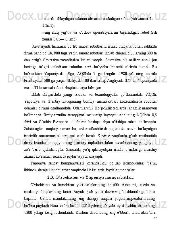- o’tirib ishlaydigan odamni almashtira oladigan robot (ish zonasi 1 —
1,2m3); 
- eng   aniq   yig’uv   va   o’lchov   operatsiyalarini   bajaradigan   robot   (ish
zonasi 0,01— 0,1m3). 
  Shvetsiyada hammasi  bo’lib sanoat  robotlarini ishlab chiqarish bilan sakkizta
firma band bo’lib, 900 taga yaqin sanoat robotlari ishlab chiqarildi, ularning 300 ta
dan   ortig’i   Shvetsiya   zavodlarida   ishlatilmoqda.   Shvetsiya   bir   million   aholi   jon
boshiga   to’g’ri   keladigan   robotlar   soni   bo’yicha   birinchi   o’rinda   turadi.   Bu
ko’rsatkich   Yaponiyada   19ga,   AQShda   7   ga   tengdir.   1980   yil   ning   oxirida
Frantsiyada  500 ga yaqin, Italiyada 400 dan ortiq, Angliyada 371 ta, Yaponiyada
esa 1133 ta sanoat roboti ekspluatatsiya kilingan. 
Ishlab   chiqarishda   yangi   texnika   va   texnologiyalar   qo’llanmokda.   AQSh,
Yaponiya   va   G’arbiy   Evropaning   boshqa   mamlakatlari   korxonalarida   robotlar
odamlar o’rnini egallamokda. Odamlarchi? Ko’pchilik xollarda ishsizlik namoyon
bo’lmoqda.   Ilmiy   texnika   taraqqiyoti   mehnatga   layoqatli   aholining   AQShda   8,5
foizi   va   G’arbiy   Evropada   11   foizini   boshqa   ishga   o’tishiga   sabab   bo’lmoqda.
Sotsiologlar   nuqtaiy   nazaricha,   avtomatlashtirish   oqibatida   sodir   bo’layotgan
ishsizlik   muammosini   ham   xal   etish   kerak.   Keyingi   vaqtlarda   g’arb   matbuotida
ilmiy   texnika   taraqqiyotining   ijtimoiy   oqibatlari   bilan   kurashishning   yangi   yo’li
zo’r   berib   qidirilmoqda.   Sanoatda   yo’q   qilinayotgan   ishchi   o’rinlariga   maishiy
xizmat ko’rsatish soxasida joylar tayyorlanayapti. 
Yaponiya   sanoat   kompaniyalari   korandalikni   qo’llab   kelmoqdalar.   Ya’ni,
ikkinchi darajali ishchilardan vaqtinchalik ishlarda foydalanmoqdalar. 
2.3. O’zbekiston va Yaponiya munosabatlari 
O’zbekiston   va   kunchiqar   yurt   xalqlarining   do’stlik   rishtalari,   savdo   va
madaniy   aloqalarining   tarixi   Buyuk   Ipak   yo’li   davrining   boshlanishiga   borib
taqaladi.   Ushbu   mamlakatning   eng   sharqiy   nuqtasi   yapon   imperatorlarining
ko’hna poytaxti Nara shahri bo’lib, 2010 yilning oktyabr oyida ushbu shaharning
1300   yilligi   keng   nishonlandi.   Kushon   davlatining   eng   e’tiborli   dinlaridan   biri
17