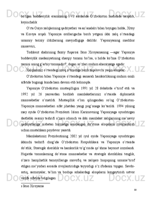 bo’lgan   buddaviylik   eramizning   I-VI   asrdarida   O’zbekiston   hududida   tarqalib,
keyinchalik 
O’rta Osiyo xalqlarining qadriyatlari va an’analalri bilan boyigan holda, Xitoy
va   Koreya   orqali   Yaponiya   orollarigacha   borib   yetgani   ikki   xalq   o’rtasidagi
umumiy   tarixiy   ildizlarning   mavjudligiga   dalildir.   Yaponiyaning   mashhur
musavviri, 
Toshkent   shahrining   faxriy   fuqarosi   Ikuo   Xiroyamaning   ―agar   Yaponiya
buddaviylik   madaniyatining   sharqiy   tomoni   bo’lsa,   u   holda   ko’hna   O’zbekiston
zamini uning g’arbiy tomonidir‖ 3
, degan so’zlari muhim ahamiyatga egadir. 
Xalqlarimiz o’rtasidagi uzoq o’tmishga borib taqaluvchi yaqin aloqalar 
O’zbekiston bilan Yaponiya o’rtasidagi samarali hamkorlikning muhim omili
sifatida bugungi kunda ham davom etib kelmoqda. 
Yaponiya   O’zbekiston   mustaqilligini   1991   yil   28   dekabrda   e’tirof   etdi   va
1992   yil   26   yanvardan   boshlab   mamlakatlarimiz   o’rtaisda   diplomatik
munosabatlar   o’rnatildi.   Mustaqillik   e’lon   qilingandan   so’ng   O’zbekiston-
Yaponiya   munosabatlari   sifat   jihatdan   yangi   pog’onaga   ko’tarildi.   1994   yilning
may   oyida   O’zbekiston   Prezidenti   Islom   Karimovning   Yaponiyaga   uyushtirgan
dastlabki rasmiy tashrifi o’zaro ishonch va ikki mamlakat xalqlarining ma’naviy
qadriyatlariga   nisbatan   hurmatga   asoslangan   do’stona   aloqalarni   rivojlantirish
uchun mustahkam poydevor yaratdi. 
Mamlakatimiz   Prezidentining   2002   yil   iyul   oyida   Yaponiyaga   uyushtirgan
ikkinchi   tashrifi   chog’ida   O’zbekiston   Respublikasi   va   Yaponiya   o’rtasida
do’stlik, Strategik sheriklik va hamkorlik to’g’risida qo’shma bayonot imzolandi.
Hujjatda   tomonlarning   do’stona   munosabatlar   va   strategik   sheriklikni   tenglik,
o’zaro   hamjihatlik   tamoyillariga   muvofiq   va   xalqaro   huquqning   umume’tirof
etilgan me’yorlari asosida rivojlantirishga tayyorligi o’z ifodasini topgan. Savdo-
sotiq,   sarmoyalar,   ta’lim   va   boshqa   sohalardagi   aloqalarni   kengaytirish   ustvor
vazifa sifatida belgilagan. 
3   Ikuo Xiroyama  
18