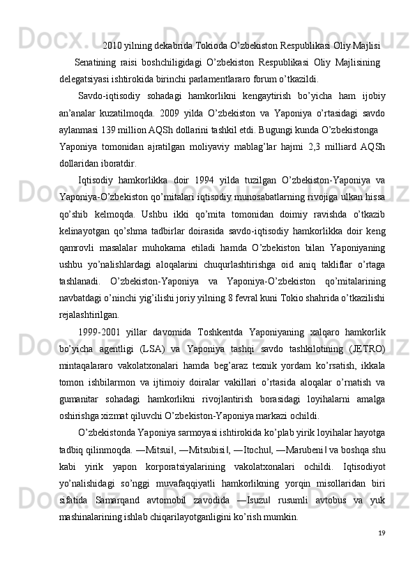 2010 yilning dekabrida Tokioda O’zbekiston Respublikasi Oliy Majlisi 
Senatining   raisi   boshchiligidagi   O’zbekiston   Respublikasi   Oliy   Majlisining
delegatsiyasi ishtirokida birinchi parlamentlararo forum o’tkazildi. 
Savdo-iqtisodiy   sohadagi   hamkorlikni   kengaytirish   bo’yicha   ham   ijobiy
an’analar   kuzatilmoqda.   2009   yilda   O’zbekiston   va   Yaponiya   o’rtasidagi   savdo
aylanmasi 139 million AQSh dollarini tashkil etdi. Bugungi kunda O’zbekistonga 
Yaponiya   tomonidan   ajratilgan   moliyaviy   mablag’lar   hajmi   2,3   milliard   AQSh
dollaridan iboratdir. 
Iqtisodiy   hamkorlikka   doir   1994   yilda   tuzilgan   O’zbekiston-Yaponiya   va
Yaponiya-O’zbekiston qo’mitalari iqtisodiy munosabatlarning rivojiga ulkan hissa
qo’shib   kelmoqda.   Ushbu   ikki   qo’mita   tomonidan   doimiy   ravishda   o’tkazib
kelinayotgan   qo’shma   tadbirlar   doirasida   savdo-iqtisodiy   hamkorlikka   doir   keng
qamrovli   masalalar   muhokama   etiladi   hamda   O’zbekiston   bilan   Yaponiyaning
ushbu   yo’nalishlardagi   aloqalarini   chuqurlashtirishga   oid   aniq   takliflar   o’rtaga
tashlanadi.   O’zbekiston-Yaponiya   va   Yaponiya-O’zbekiston   qo’mitalarining
navbatdagi o’ninchi yig’ilishi joriy yilning 8 fevral kuni Tokio shahrida o’tkazilishi
rejalashtirilgan. 
1999-2001   yillar   davomida   Toshkentda   Yaponiyaning   xalqaro   hamkorlik
bo’yicha   agentligi   (LSA)   va   Yaponiya   tashqi   savdo   tashkilotining   (JETRO)
mintaqalararo   vakolatxonalari   hamda   beg’araz   texnik   yordam   ko’rsatish,   ikkala
tomon   ishbilarmon   va   ijtimoiy   doiralar   vakillari   o’rtasida   aloqalar   o’rnatish   va
gumanitar   sohadagi   hamkorlikni   rivojlantirish   borasidagi   loyihalarni   amalga
oshirishga xizmat qiluvchi O’zbekiston-Yaponiya markazi ochildi. 
O’zbekistonda Yaponiya sarmoyasi ishtirokida ko’plab yirik loyihalar hayotga
tadbiq qilinmoqda. ―Mitsui , ―Mitsubisi , ―Itochu , ―Marubeni  va boshqa shu‖ ‖ ‖ ‖
kabi   yirik   yapon   korporatsiyalarining   vakolatxonalari   ochildi.   Iqtisodiyot
yo’nalishidagi   so’nggi   muvafaqqiyatli   hamkorlikning   yorqin   misollaridan   biri
sifatida   Samarqand   avtomobil   zavodida   ―Isuzu   rusumli   avtobus   va   yuk	
‖
mashinalarining ishlab chiqarilayotganligini ko’rish mumkin. 
19